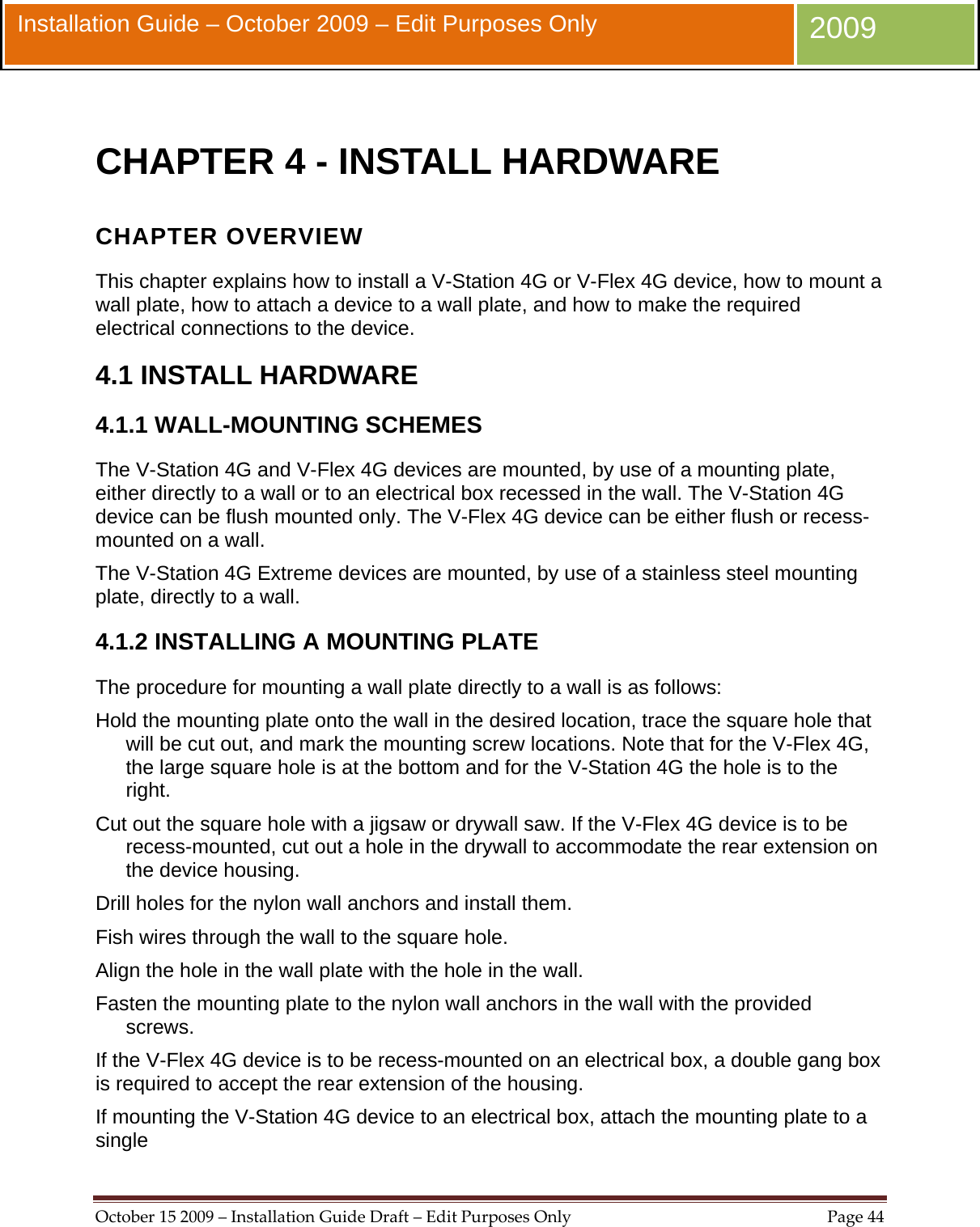  October152009–InstallationGuideDraft–EditPurposesOnlyPage44 Installation Guide – October 2009 – Edit Purposes Only  2009  CHAPTER 4 - INSTALL HARDWARE CHAPTER OVERVIEW This chapter explains how to install a V-Station 4G or V-Flex 4G device, how to mount a wall plate, how to attach a device to a wall plate, and how to make the required electrical connections to the device. 4.1 INSTALL HARDWARE 4.1.1 WALL-MOUNTING SCHEMES The V-Station 4G and V-Flex 4G devices are mounted, by use of a mounting plate, either directly to a wall or to an electrical box recessed in the wall. The V-Station 4G device can be flush mounted only. The V-Flex 4G device can be either flush or recess-mounted on a wall. The V-Station 4G Extreme devices are mounted, by use of a stainless steel mounting plate, directly to a wall. 4.1.2 INSTALLING A MOUNTING PLATE The procedure for mounting a wall plate directly to a wall is as follows: Hold the mounting plate onto the wall in the desired location, trace the square hole that will be cut out, and mark the mounting screw locations. Note that for the V-Flex 4G, the large square hole is at the bottom and for the V-Station 4G the hole is to the right. Cut out the square hole with a jigsaw or drywall saw. If the V-Flex 4G device is to be recess-mounted, cut out a hole in the drywall to accommodate the rear extension on the device housing. Drill holes for the nylon wall anchors and install them. Fish wires through the wall to the square hole. Align the hole in the wall plate with the hole in the wall. Fasten the mounting plate to the nylon wall anchors in the wall with the provided screws. If the V-Flex 4G device is to be recess-mounted on an electrical box, a double gang box is required to accept the rear extension of the housing. If mounting the V-Station 4G device to an electrical box, attach the mounting plate to a single 