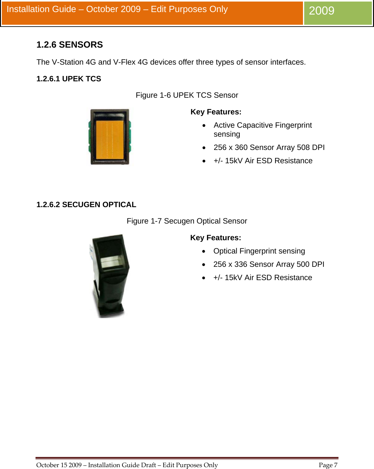  October152009–InstallationGuideDraft–EditPurposesOnlyPage7 Installation Guide – October 2009 – Edit Purposes Only  2009 1.2.6 SENSORS The V-Station 4G and V-Flex 4G devices offer three types of sensor interfaces. 1.2.6.1 UPEK TCS Figure 1-6 UPEK TCS Sensor  Key Features: •  Active Capacitive Fingerprint sensing •  256 x 360 Sensor Array 508 DPI •  +/- 15kV Air ESD Resistance   1.2.6.2 SECUGEN OPTICAL Figure 1-7 Secugen Optical Sensor  Key Features: •  Optical Fingerprint sensing •  256 x 336 Sensor Array 500 DPI •  +/- 15kV Air ESD Resistance   