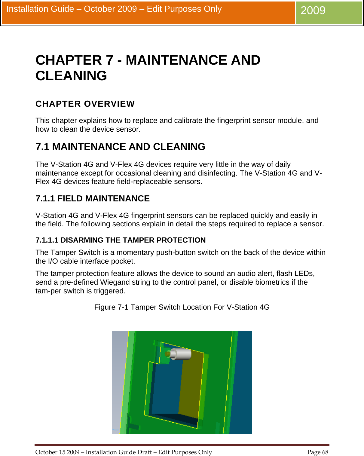  October152009–InstallationGuideDraft–EditPurposesOnlyPage68 Installation Guide – October 2009 – Edit Purposes Only  2009  CHAPTER 7 - MAINTENANCE AND CLEANING CHAPTER OVERVIEW This chapter explains how to replace and calibrate the fingerprint sensor module, and how to clean the device sensor. 7.1 MAINTENANCE AND CLEANING The V-Station 4G and V-Flex 4G devices require very little in the way of daily maintenance except for occasional cleaning and disinfecting. The V-Station 4G and V-Flex 4G devices feature field-replaceable sensors. 7.1.1 FIELD MAINTENANCE V-Station 4G and V-Flex 4G fingerprint sensors can be replaced quickly and easily in the field. The following sections explain in detail the steps required to replace a sensor. 7.1.1.1 DISARMING THE TAMPER PROTECTION The Tamper Switch is a momentary push-button switch on the back of the device within the I/O cable interface pocket. The tamper protection feature allows the device to sound an audio alert, flash LEDs, send a pre-defined Wiegand string to the control panel, or disable biometrics if the tam-per switch is triggered. Figure 7-1 Tamper Switch Location For V-Station 4G   