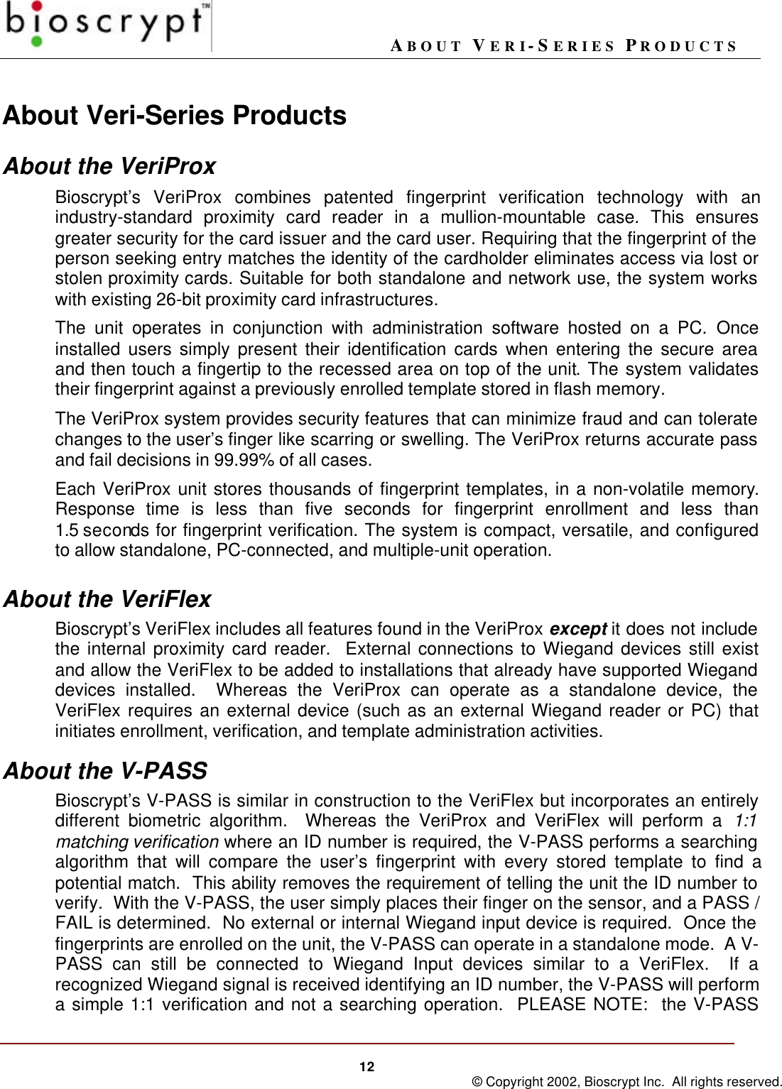 ABOUT VERI-SERIES PRODUCTS12 © Copyright 2002, Bioscrypt Inc.  All rights reserved.About Veri-Series ProductsAbout the VeriProxBioscrypt’s VeriProx combines patented fingerprint verification technology with anindustry-standard proximity card reader in a mullion-mountable case. This ensuresgreater security for the card issuer and the card user. Requiring that the fingerprint of theperson seeking entry matches the identity of the cardholder eliminates access via lost orstolen proximity cards. Suitable for both standalone and network use, the system workswith existing 26-bit proximity card infrastructures.The unit operates in conjunction with administration software hosted on a PC.  Onceinstalled users simply present their identification cards when entering the secure areaand then touch a fingertip to the recessed area on top of the unit. The system validatestheir fingerprint against a previously enrolled template stored in flash memory.The VeriProx system provides security features that can minimize fraud and can toleratechanges to the user’s finger like scarring or swelling. The VeriProx returns accurate passand fail decisions in 99.99% of all cases.Each VeriProx unit stores thousands of fingerprint templates, in a non-volatile memory.Response time is less than five seconds for fingerprint enrollment and less than1.5 seconds for fingerprint verification. The system is compact, versatile, and configuredto allow standalone, PC-connected, and multiple-unit operation.About the VeriFlexBioscrypt’s VeriFlex includes all features found in the VeriProx except it does not includethe internal proximity card reader.  External connections to Wiegand devices still existand allow the VeriFlex to be added to installations that already have supported Wieganddevices installed.  Whereas the VeriProx can operate as a standalone device, theVeriFlex requires an external device (such as an external Wiegand reader or PC) thatinitiates enrollment, verification, and template administration activities.About the V-PASSBioscrypt’s V-PASS is similar in construction to the VeriFlex but incorporates an entirelydifferent biometric algorithm.  Whereas the VeriProx and VeriFlex will perform a 1:1matching verification where an ID number is required, the V-PASS performs a searchingalgorithm that will compare the user’s fingerprint with every stored template to find apotential match.  This ability removes the requirement of telling the unit the ID number toverify.  With the V-PASS, the user simply places their finger on the sensor, and a PASS /FAIL is determined.  No external or internal Wiegand input device is required.  Once thefingerprints are enrolled on the unit, the V-PASS can operate in a standalone mode.  A V-PASS can still be connected to Wiegand Input devices similar to a VeriFlex.  If arecognized Wiegand signal is received identifying an ID number, the V-PASS will performa simple 1:1 verification and not a searching operation.  PLEASE NOTE:  the V-PASS