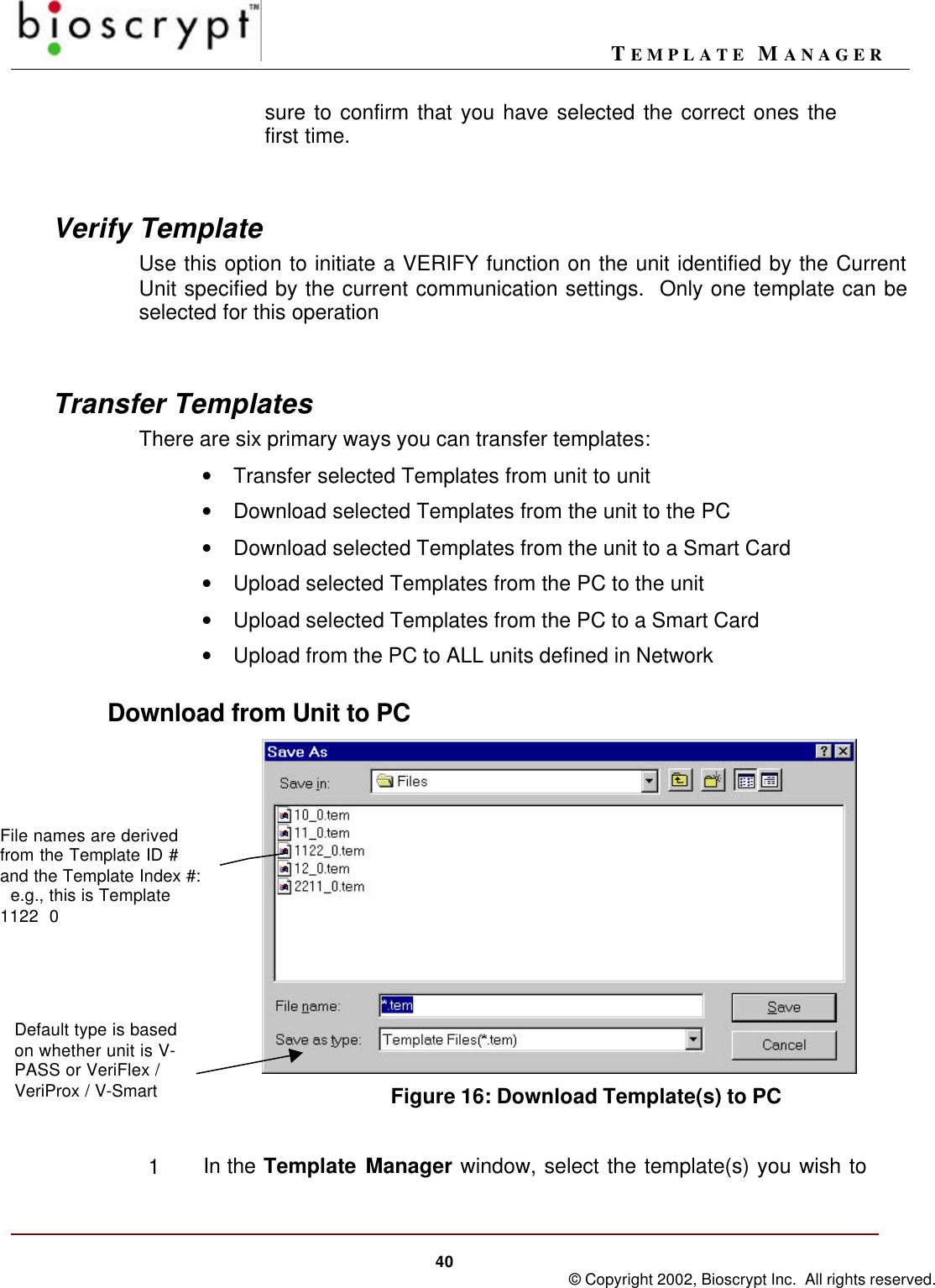 TEMPLATE MANAGER40 © Copyright 2002, Bioscrypt Inc.  All rights reserved.sure to confirm that you have selected the correct ones thefirst time.Verify TemplateUse this option to initiate a VERIFY function on the unit identified by the CurrentUnit specified by the current communication settings.  Only one template can beselected for this operationTransfer TemplatesThere are six primary ways you can transfer templates:• Transfer selected Templates from unit to unit• Download selected Templates from the unit to the PC• Download selected Templates from the unit to a Smart Card• Upload selected Templates from the PC to the unit• Upload selected Templates from the PC to a Smart Card• Upload from the PC to ALL units defined in NetworkDownload from Unit to PCFigure 16: Download Template(s) to PC1In the Template Manager window, select the template(s) you wish toFile names are derivedfrom the Template ID #and the Template Index #:  e.g., this is Template1122  0Default type is basedon whether unit is V-PASS or VeriFlex /VeriProx / V-Smart