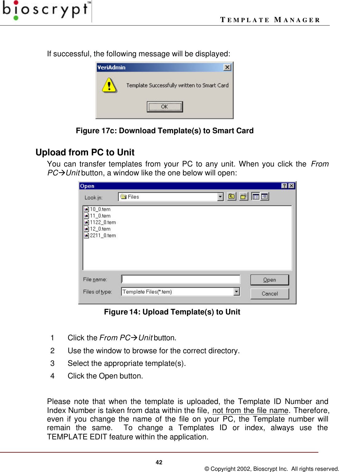 TEMPLATE MANAGER42 © Copyright 2002, Bioscrypt Inc.  All rights reserved.If successful, the following message will be displayed:Figure 17c: Download Template(s) to Smart CardUpload from PC to UnitYou can transfer templates from your PC to any unit. When you click the FromPCàUnit button, a window like the one below will open:     Figure 14: Upload Template(s) to Unit1Click the From PCàUnit button.2Use the window to browse for the correct directory.3Select the appropriate template(s).4Click the Open button.Please note that when the template is uploaded, the Template ID Number andIndex Number is taken from data within the file, not from the file name. Therefore,even if you change the name of the file on your PC, the Template number willremain the same.  To change a Templates ID or index, always use theTEMPLATE EDIT feature within the application.