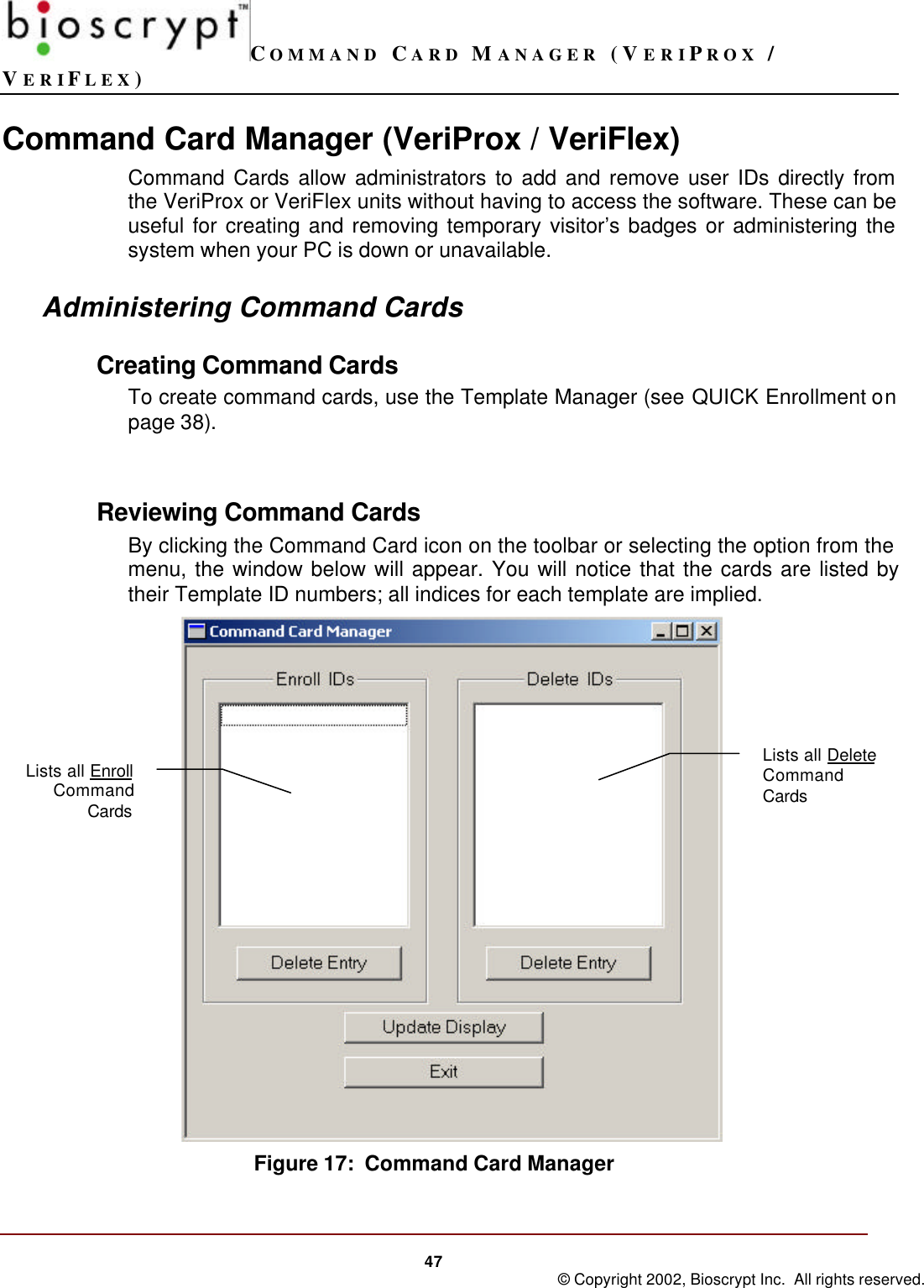 COMMAND CARD MANAGER (VERIPROX /VERIFLEX)47 © Copyright 2002, Bioscrypt Inc.  All rights reserved.Command Card Manager (VeriProx / VeriFlex)Command Cards allow administrators to add and remove user IDs directly fromthe VeriProx or VeriFlex units without having to access the software. These can beuseful for creating and removing temporary visitor’s badges or administering thesystem when your PC is down or unavailable.Administering Command CardsCreating Command CardsTo create command cards, use the Template Manager (see QUICK Enrollment onpage 38).Reviewing Command CardsBy clicking the Command Card icon on the toolbar or selecting the option from themenu, the window below will appear. You will notice that the cards are listed bytheir Template ID numbers; all indices for each template are implied. Figure 17:  Command Card ManagerLists all DeleteCommandCardsLists all EnrollCommandCards