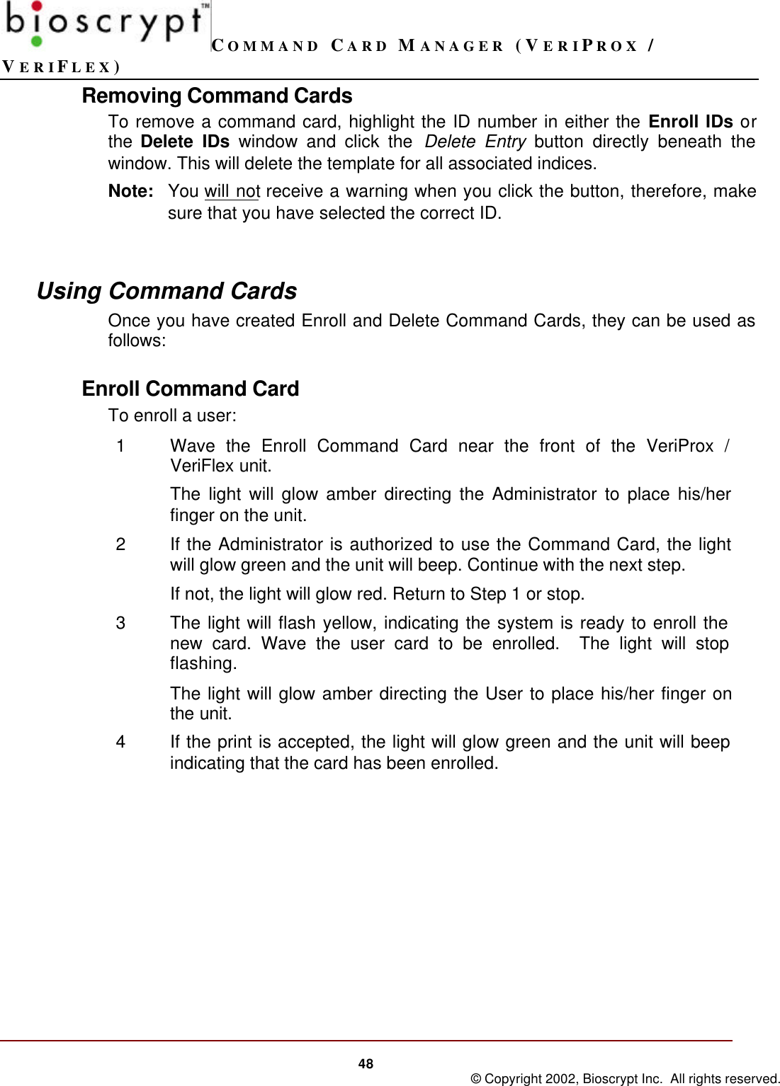 COMMAND CARD MANAGER (VERIPROX /VERIFLEX)48 © Copyright 2002, Bioscrypt Inc.  All rights reserved.Removing Command CardsTo remove a command card, highlight the ID number in either the Enroll IDs orthe Delete IDs window and click the Delete Entry button directly beneath thewindow. This will delete the template for all associated indices.Note: You will not receive a warning when you click the button, therefore, makesure that you have selected the correct ID.Using Command CardsOnce you have created Enroll and Delete Command Cards, they can be used asfollows:Enroll Command CardTo enroll a user:1Wave the Enroll Command Card near the front of the VeriProx /VeriFlex unit.The light will glow amber directing the Administrator to place his/herfinger on the unit.2If the Administrator is authorized to use the Command Card, the lightwill glow green and the unit will beep. Continue with the next step.If not, the light will glow red. Return to Step 1 or stop.3The light will flash yellow, indicating the system is ready to enroll thenew card. Wave the user card to be enrolled.  The light will stopflashing.The light will glow amber directing the User to place his/her finger onthe unit.4If the print is accepted, the light will glow green and the unit will beepindicating that the card has been enrolled.