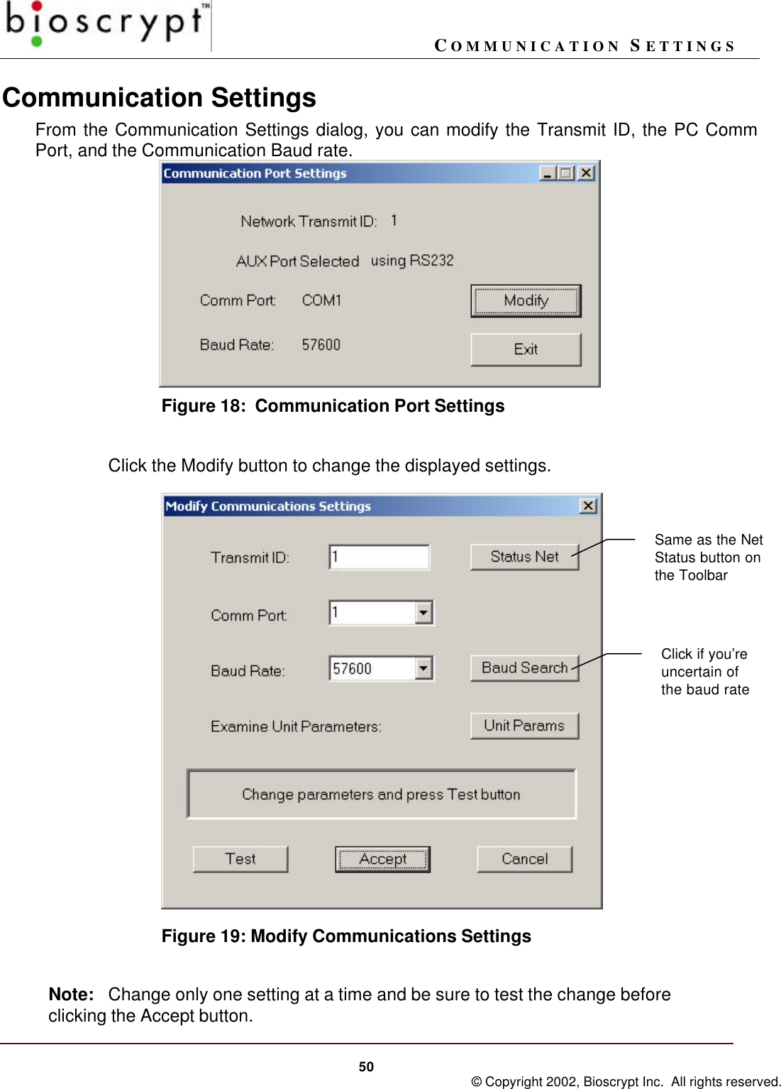 COMMUNICATION SETTINGS50 © Copyright 2002, Bioscrypt Inc.  All rights reserved.Communication SettingsFrom the Communication Settings dialog, you can modify the Transmit ID, the PC CommPort, and the Communication Baud rate.Figure 18:  Communication Port SettingsClick the Modify button to change the displayed settings.Figure 19: Modify Communications SettingsNote: Change only one setting at a time and be sure to test the change beforeclicking the Accept button.Click if you’reuncertain ofthe baud rateSame as the NetStatus button onthe Toolbar
