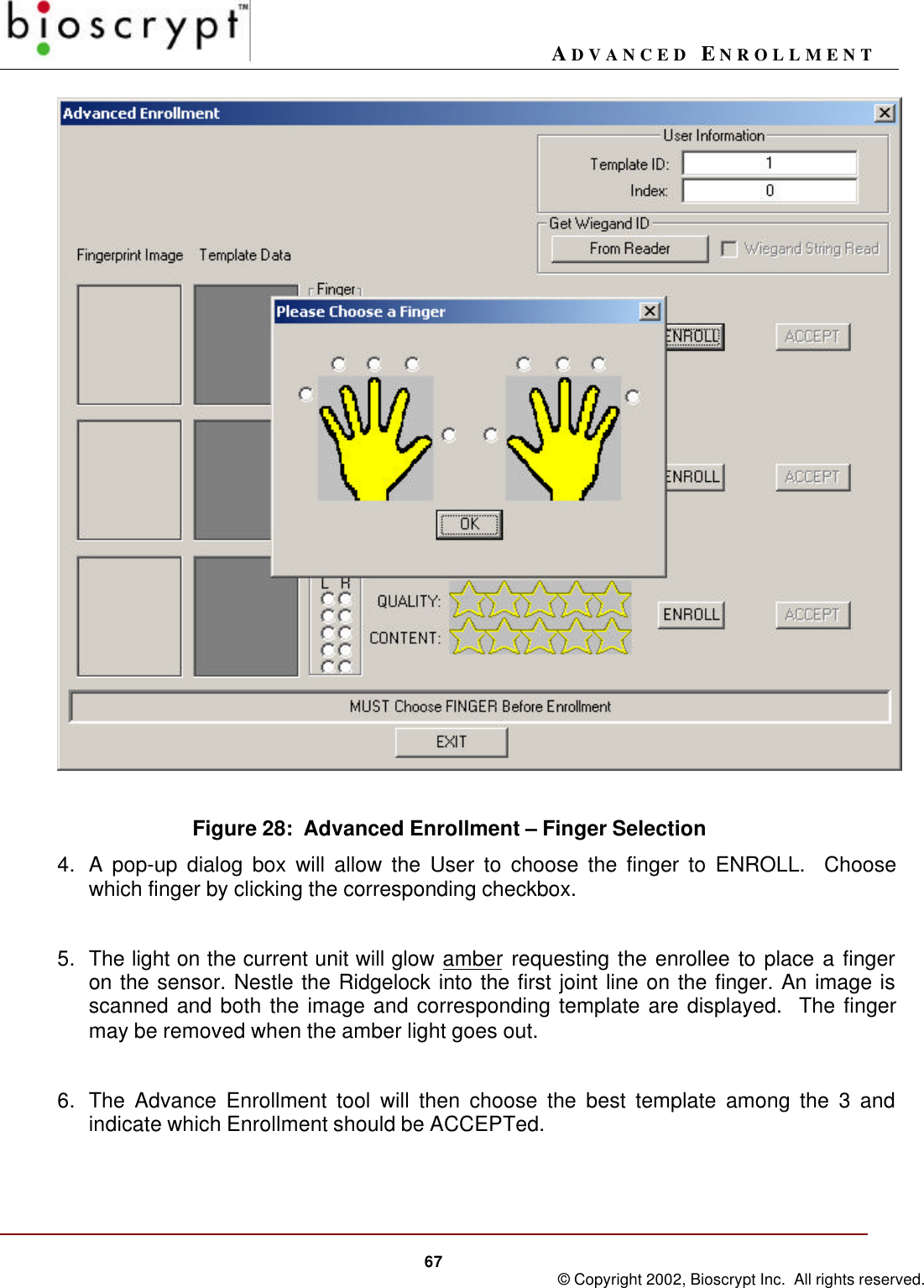 ADVANCED ENROLLMENT67 © Copyright 2002, Bioscrypt Inc.  All rights reserved.Figure 28:  Advanced Enrollment – Finger Selection4. A pop-up dialog box will allow the User to choose the finger to ENROLL.  Choosewhich finger by clicking the corresponding checkbox.5. The light on the current unit will glow amber requesting the enrollee to place a fingeron the sensor. Nestle the Ridgelock into the first joint line on the finger. An image isscanned and both the image and corresponding template are displayed.  The fingermay be removed when the amber light goes out.6. The Advance Enrollment tool will then choose the best template among the 3 andindicate which Enrollment should be ACCEPTed.