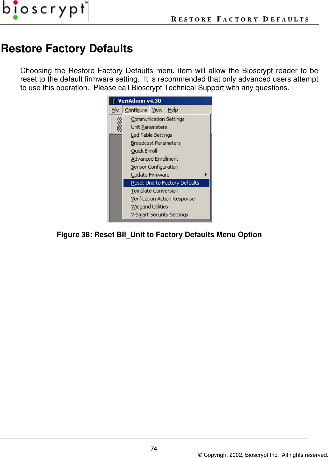 RESTORE FACTORY DEFAULTS74 © Copyright 2002, Bioscrypt Inc.  All rights reserved.Restore Factory DefaultsChoosing the Restore Factory Defaults menu item will allow the Bioscrypt reader to bereset to the default firmware setting.  It is recommended that only advanced users attemptto use this operation.  Please call Bioscrypt Technical Support with any questions.Figure 38: Reset BII_Unit to Factory Defaults Menu Option