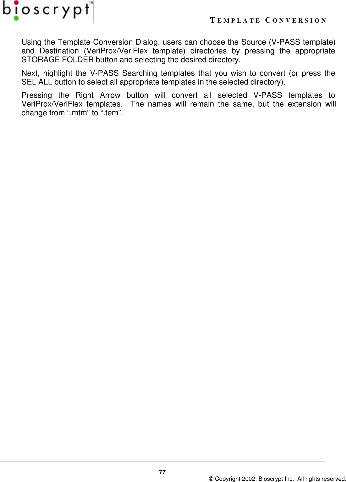 TEMPLATE CONVERSION77 © Copyright 2002, Bioscrypt Inc.  All rights reserved.Using the Template Conversion Dialog, users can choose the Source (V-PASS template)and Destination (VeriProx/VeriFlex template) directories by pressing the appropriateSTORAGE FOLDER button and selecting the desired directory.Next, highlight the V-PASS Searching templates that you wish to convert (or press theSEL ALL button to select all appropriate templates in the selected directory).Pressing the Right Arrow button will convert all selected V-PASS templates toVeriProx/VeriFlex templates.  The names will remain the same, but the extension willchange from “.mtm” to “.tem”.