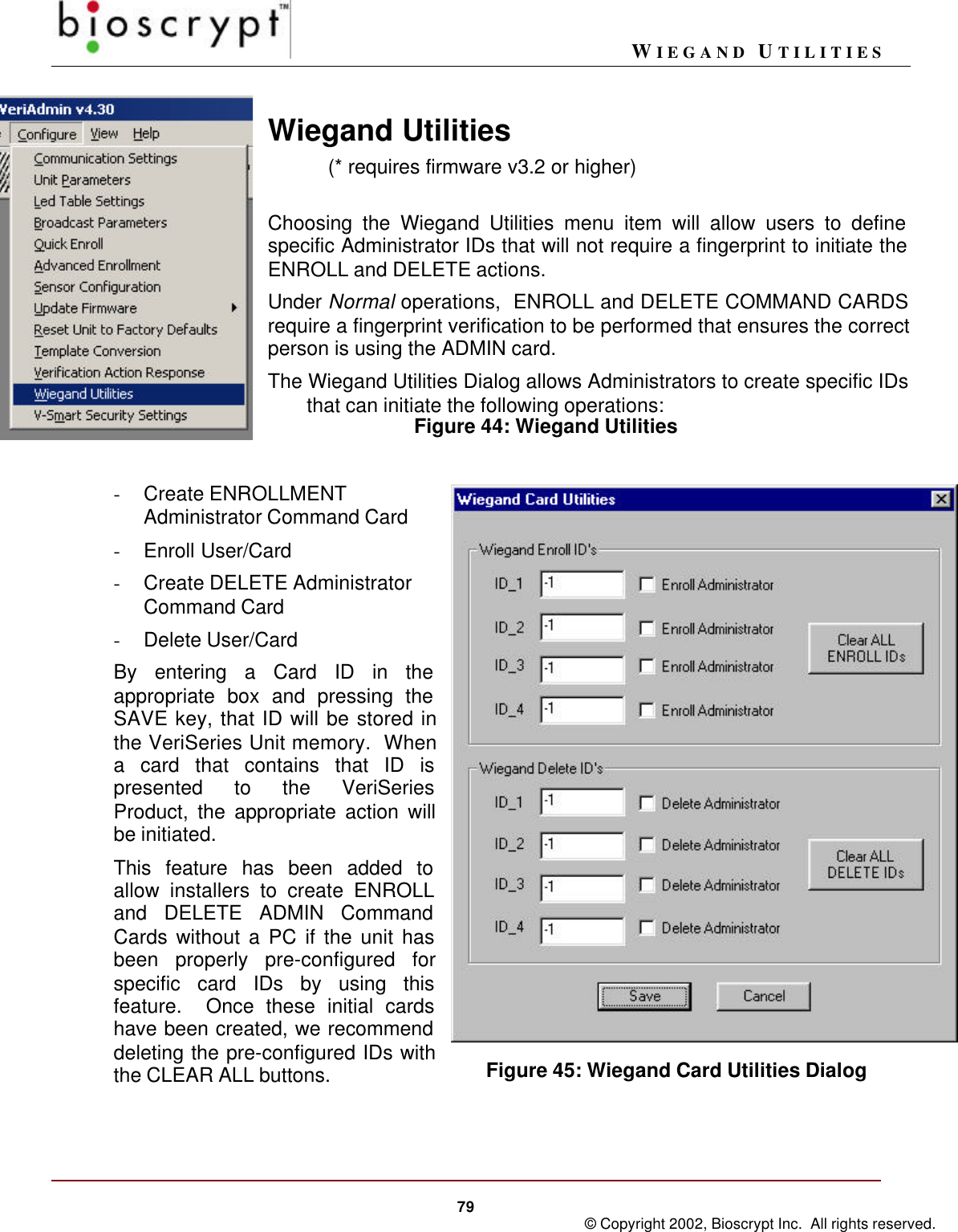 WIEGAND UTILITIES79 © Copyright 2002, Bioscrypt Inc.  All rights reserved.Figure 45: Wiegand Card Utilities DialogWiegand Utilities(* requires firmware v3.2 or higher)Choosing the Wiegand Utilities menu item will allow users to definespecific Administrator IDs that will not require a fingerprint to initiate theENROLL and DELETE actions.Under Normal operations,  ENROLL and DELETE COMMAND CARDSrequire a fingerprint verification to be performed that ensures the correctperson is using the ADMIN card.The Wiegand Utilities Dialog allows Administrators to create specific IDsthat can initiate the following operations:      Figure 44: Wiegand Utilities- Create ENROLLMENTAdministrator Command Card- Enroll User/Card- Create DELETE AdministratorCommand Card- Delete User/CardBy entering a Card ID in theappropriate box and pressing theSAVE key, that ID will be stored inthe VeriSeries Unit memory.  Whena card that contains that ID ispresented to the VeriSeriesProduct, the appropriate action willbe initiated.This feature has been added toallow installers to create ENROLLand DELETE ADMIN CommandCards without a PC if the unit hasbeen properly pre-configured forspecific card IDs by using thisfeature.  Once these initial cardshave been created, we recommenddeleting the pre-configured IDs withthe CLEAR ALL buttons.