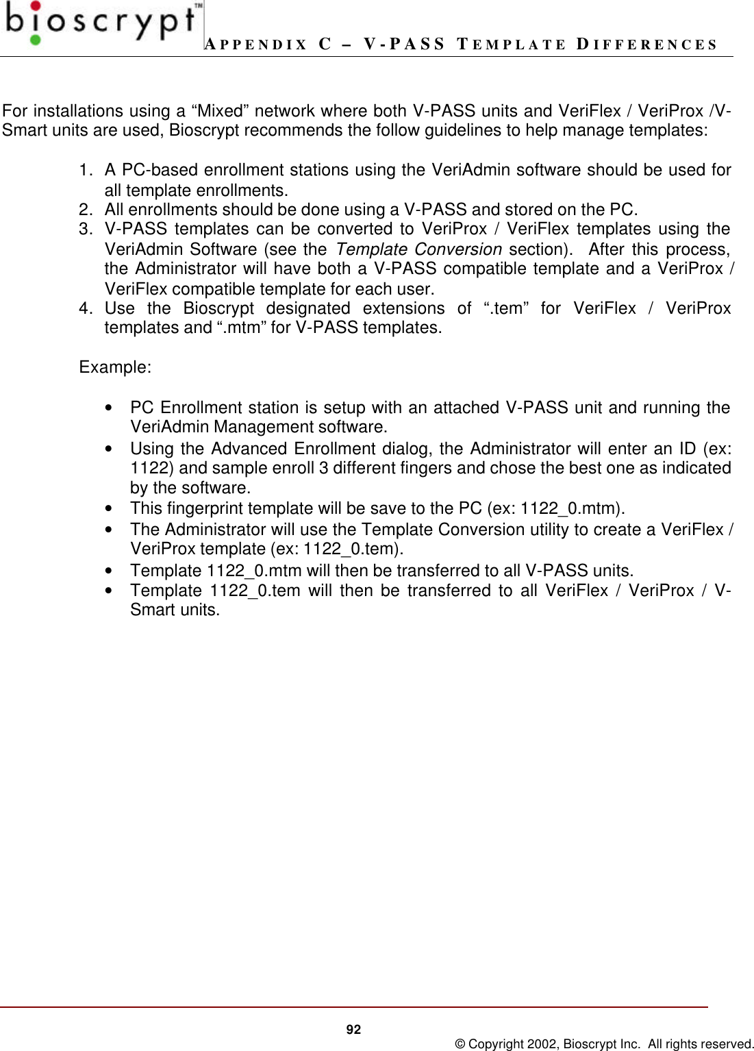 APPENDIX C – V-PASS TEMPLATE DIFFERENCES92 © Copyright 2002, Bioscrypt Inc.  All rights reserved.For installations using a “Mixed” network where both V-PASS units and VeriFlex / VeriProx /V-Smart units are used, Bioscrypt recommends the follow guidelines to help manage templates:1. A PC-based enrollment stations using the VeriAdmin software should be used forall template enrollments.2. All enrollments should be done using a V-PASS and stored on the PC.3. V-PASS templates can be converted to VeriProx / VeriFlex templates using theVeriAdmin Software (see the Template Conversion section).  After this process,the Administrator will have both a V-PASS compatible template and a VeriProx /VeriFlex compatible template for each user.4. Use the Bioscrypt designated extensions of “.tem” for VeriFlex / VeriProxtemplates and “.mtm” for V-PASS templates.Example:• PC Enrollment station is setup with an attached V-PASS unit and running theVeriAdmin Management software.• Using the Advanced Enrollment dialog, the Administrator will enter an ID (ex:1122) and sample enroll 3 different fingers and chose the best one as indicatedby the software.• This fingerprint template will be save to the PC (ex: 1122_0.mtm).• The Administrator will use the Template Conversion utility to create a VeriFlex /VeriProx template (ex: 1122_0.tem).• Template 1122_0.mtm will then be transferred to all V-PASS units.• Template 1122_0.tem will then be transferred to all VeriFlex / VeriProx / V-Smart units.