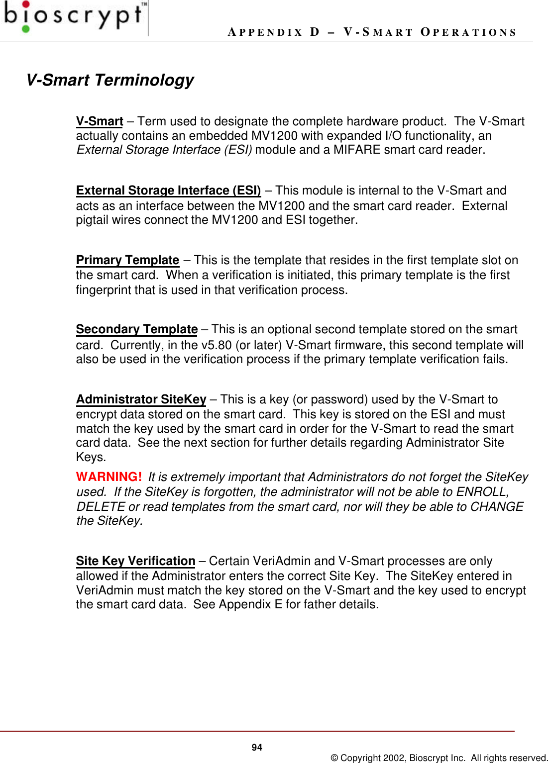 APPENDIX D – V-SMART OPERATIONS94 © Copyright 2002, Bioscrypt Inc.  All rights reserved.V-Smart TerminologyV-Smart – Term used to designate the complete hardware product.  The V-Smartactually contains an embedded MV1200 with expanded I/O functionality, anExternal Storage Interface (ESI) module and a MIFARE smart card reader.External Storage Interface (ESI) – This module is internal to the V-Smart andacts as an interface between the MV1200 and the smart card reader.  Externalpigtail wires connect the MV1200 and ESI together.Primary Template – This is the template that resides in the first template slot onthe smart card.  When a verification is initiated, this primary template is the firstfingerprint that is used in that verification process.Secondary Template – This is an optional second template stored on the smartcard.  Currently, in the v5.80 (or later) V-Smart firmware, this second template willalso be used in the verification process if the primary template verification fails.Administrator SiteKey – This is a key (or password) used by the V-Smart toencrypt data stored on the smart card.  This key is stored on the ESI and mustmatch the key used by the smart card in order for the V-Smart to read the smartcard data.  See the next section for further details regarding Administrator SiteKeys.WARNING!  It is extremely important that Administrators do not forget the SiteKeyused.  If the SiteKey is forgotten, the administrator will not be able to ENROLL,DELETE or read templates from the smart card, nor will they be able to CHANGEthe SiteKey.Site Key Verification – Certain VeriAdmin and V-Smart processes are onlyallowed if the Administrator enters the correct Site Key.  The SiteKey entered inVeriAdmin must match the key stored on the V-Smart and the key used to encryptthe smart card data.  See Appendix E for father details.