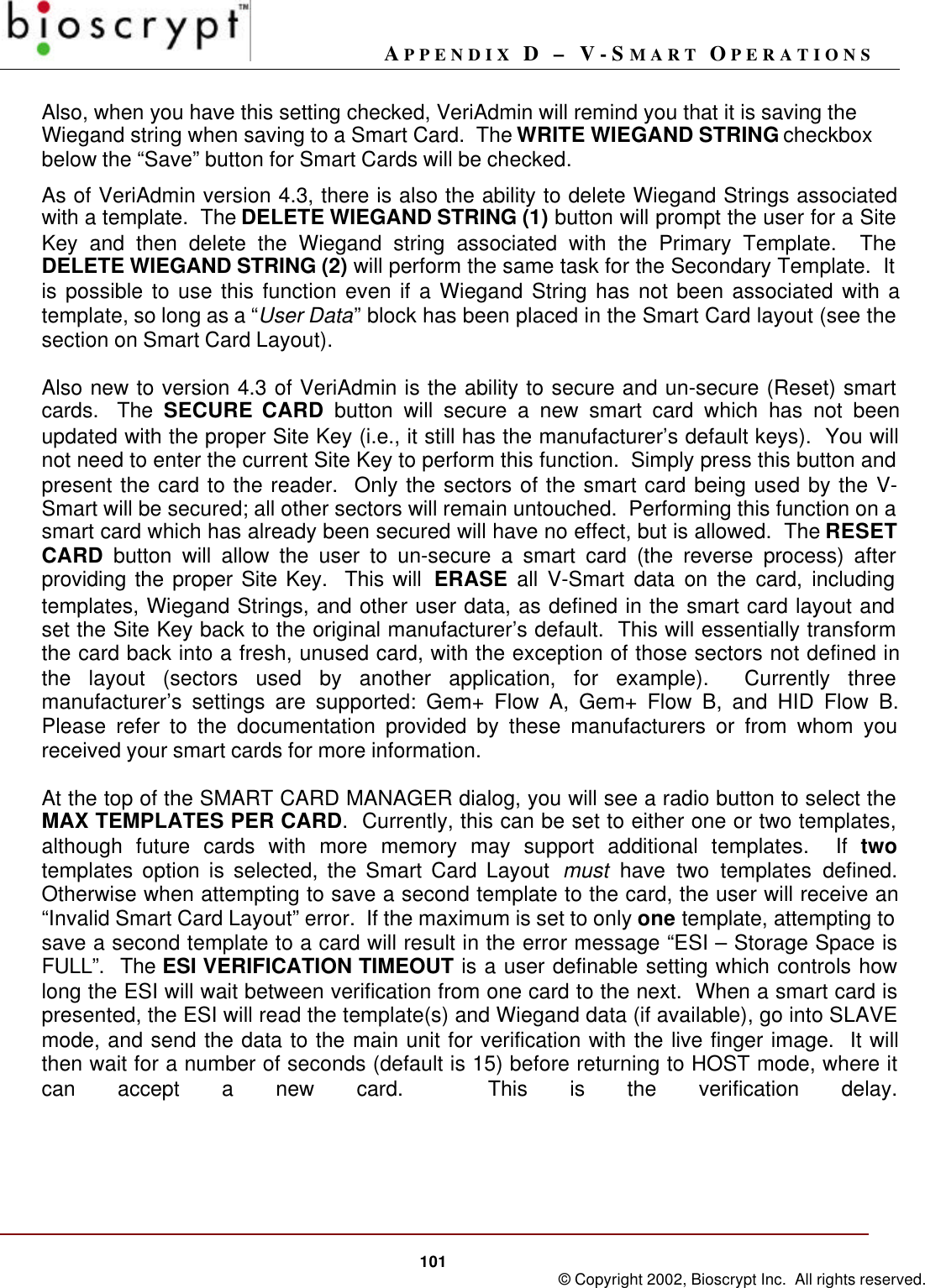 APPENDIX D – V-SMART OPERATIONS101 © Copyright 2002, Bioscrypt Inc.  All rights reserved.Also, when you have this setting checked, VeriAdmin will remind you that it is saving theWiegand string when saving to a Smart Card.  The WRITE WIEGAND STRING checkboxbelow the “Save” button for Smart Cards will be checked.As of VeriAdmin version 4.3, there is also the ability to delete Wiegand Strings associatedwith a template.  The DELETE WIEGAND STRING (1) button will prompt the user for a SiteKey and then delete the Wiegand string associated with the Primary Template.  TheDELETE WIEGAND STRING (2) will perform the same task for the Secondary Template.  Itis possible to use this function even if a Wiegand String has not been associated with atemplate, so long as a “User Data” block has been placed in the Smart Card layout (see thesection on Smart Card Layout).Also new to version 4.3 of VeriAdmin is the ability to secure and un-secure (Reset) smartcards.  The SECURE CARD button will secure a new smart card which has not beenupdated with the proper Site Key (i.e., it still has the manufacturer’s default keys).  You willnot need to enter the current Site Key to perform this function.  Simply press this button andpresent the card to the reader.  Only the sectors of the smart card being used by the V-Smart will be secured; all other sectors will remain untouched.  Performing this function on asmart card which has already been secured will have no effect, but is allowed.  The RESETCARD button will allow the user to un-secure a smart card (the reverse process) afterproviding the proper Site Key.  This will  ERASE all V-Smart data on the card, includingtemplates, Wiegand Strings, and other user data, as defined in the smart card layout andset the Site Key back to the original manufacturer’s default.  This will essentially transformthe card back into a fresh, unused card, with the exception of those sectors not defined inthe layout (sectors used by another application, for example).  Currently threemanufacturer’s settings are supported: Gem+ Flow A, Gem+ Flow B, and HID Flow B.Please refer to the documentation provided by these manufacturers or from whom youreceived your smart cards for more information.At the top of the SMART CARD MANAGER dialog, you will see a radio button to select theMAX TEMPLATES PER CARD.  Currently, this can be set to either one or two templates,although future cards with more memory may support additional templates.  If twotemplates option is selected, the Smart Card Layout  must have two templates defined.Otherwise when attempting to save a second template to the card, the user will receive an“Invalid Smart Card Layout” error.  If the maximum is set to only one template, attempting tosave a second template to a card will result in the error message “ESI – Storage Space isFULL”.  The ESI VERIFICATION TIMEOUT is a user definable setting which controls howlong the ESI will wait between verification from one card to the next.  When a smart card ispresented, the ESI will read the template(s) and Wiegand data (if available), go into SLAVEmode, and send the data to the main unit for verification with the live finger image.  It willthen wait for a number of seconds (default is 15) before returning to HOST mode, where itcan accept a new card.  This is the verification delay.