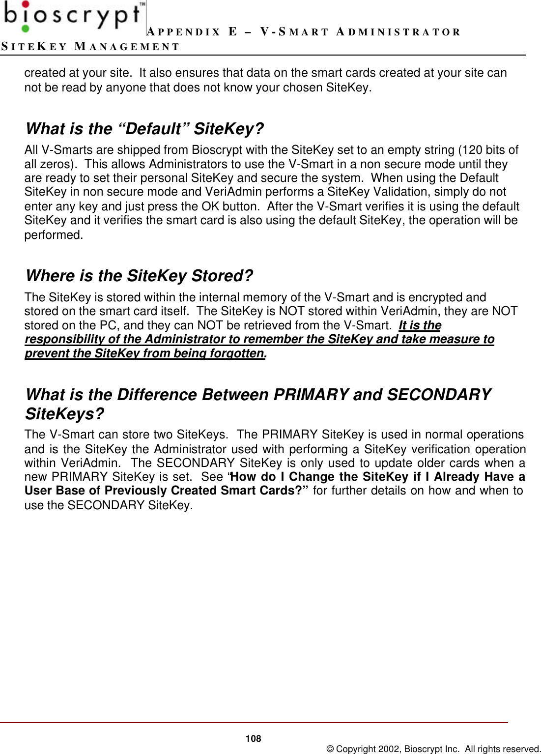 APPENDIX E – V-SMART ADMINISTRATORSITEKEY MANAGEMENT108 © Copyright 2002, Bioscrypt Inc.  All rights reserved.created at your site.  It also ensures that data on the smart cards created at your site cannot be read by anyone that does not know your chosen SiteKey.What is the “Default” SiteKey?All V-Smarts are shipped from Bioscrypt with the SiteKey set to an empty string (120 bits ofall zeros).  This allows Administrators to use the V-Smart in a non secure mode until theyare ready to set their personal SiteKey and secure the system.  When using the DefaultSiteKey in non secure mode and VeriAdmin performs a SiteKey Validation, simply do notenter any key and just press the OK button.  After the V-Smart verifies it is using the defaultSiteKey and it verifies the smart card is also using the default SiteKey, the operation will beperformed.Where is the SiteKey Stored?The SiteKey is stored within the internal memory of the V-Smart and is encrypted andstored on the smart card itself.  The SiteKey is NOT stored within VeriAdmin, they are NOTstored on the PC, and they can NOT be retrieved from the V-Smart.  It is theresponsibility of the Administrator to remember the SiteKey and take measure toprevent the SiteKey from being forgotten.What is the Difference Between PRIMARY and SECONDARYSiteKeys?The V-Smart can store two SiteKeys.  The PRIMARY SiteKey is used in normal operationsand is the SiteKey the Administrator used with performing a SiteKey verification operationwithin VeriAdmin.  The SECONDARY SiteKey is only used to update older cards when anew PRIMARY SiteKey is set.  See “How do I Change the SiteKey if I Already Have aUser Base of Previously Created Smart Cards?” for further details on how and when touse the SECONDARY SiteKey.