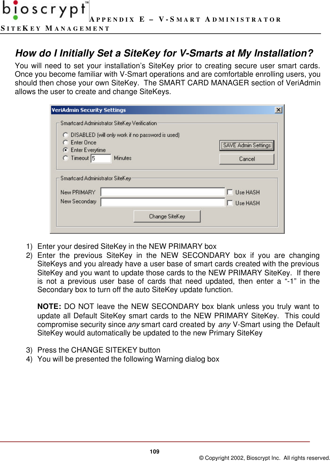 APPENDIX E – V-SMART ADMINISTRATORSITEKEY MANAGEMENT109 © Copyright 2002, Bioscrypt Inc.  All rights reserved.How do I Initially Set a SiteKey for V-Smarts at My Installation?You will need to set your installation’s SiteKey prior to creating secure user smart cards.Once you become familiar with V-Smart operations and are comfortable enrolling users, youshould then chose your own SiteKey.  The SMART CARD MANAGER section of VeriAdminallows the user to create and change SiteKeys.1) Enter your desired SiteKey in the NEW PRIMARY box2) Enter the previous SiteKey in the NEW SECONDARY box if you are changingSiteKeys and you already have a user base of smart cards created with the previousSiteKey and you want to update those cards to the NEW PRIMARY SiteKey.  If thereis not a previous user base of cards that need updated, then enter a “-1” in theSecondary box to turn off the auto SiteKey update function.NOTE: DO NOT leave the NEW SECONDARY box blank unless you truly want toupdate all Default SiteKey smart cards to the NEW PRIMARY SiteKey.  This couldcompromise security since any smart card created by any V-Smart using the DefaultSiteKey would automatically be updated to the new Primary SiteKey3) Press the CHANGE SITEKEY button4) You will be presented the following Warning dialog box