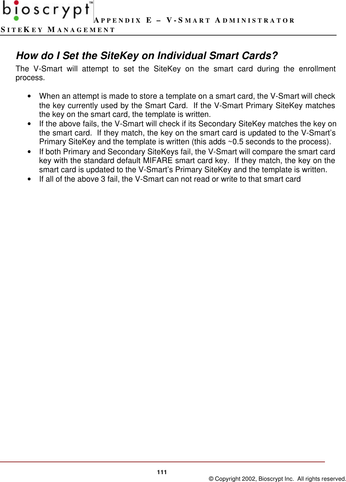 APPENDIX E – V-SMART ADMINISTRATORSITEKEY MANAGEMENT111 © Copyright 2002, Bioscrypt Inc.  All rights reserved.How do I Set the SiteKey on Individual Smart Cards?The V-Smart will attempt to set the SiteKey on the smart card during the enrollmentprocess.• When an attempt is made to store a template on a smart card, the V-Smart will checkthe key currently used by the Smart Card.  If the V-Smart Primary SiteKey matchesthe key on the smart card, the template is written.• If the above fails, the V-Smart will check if its Secondary SiteKey matches the key onthe smart card.  If they match, the key on the smart card is updated to the V-Smart’sPrimary SiteKey and the template is written (this adds ~0.5 seconds to the process).• If both Primary and Secondary SiteKeys fail, the V-Smart will compare the smart cardkey with the standard default MIFARE smart card key.  If they match, the key on thesmart card is updated to the V-Smart’s Primary SiteKey and the template is written.• If all of the above 3 fail, the V-Smart can not read or write to that smart card