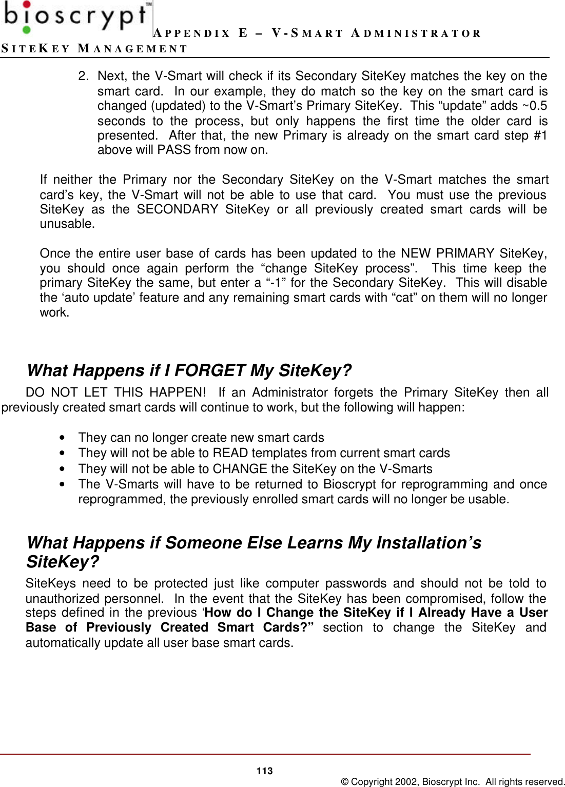 APPENDIX E – V-SMART ADMINISTRATORSITEKEY MANAGEMENT113 © Copyright 2002, Bioscrypt Inc.  All rights reserved.2. Next, the V-Smart will check if its Secondary SiteKey matches the key on thesmart card.  In our example, they do match so the key on the smart card ischanged (updated) to the V-Smart’s Primary SiteKey.  This “update” adds ~0.5seconds to the process, but only happens the first time the older card ispresented.  After that, the new Primary is already on the smart card step #1above will PASS from now on.If neither the Primary nor the Secondary SiteKey on the V-Smart matches the smartcard’s key, the V-Smart will not be able to use that card.  You must use the previousSiteKey as the SECONDARY SiteKey or all previously created smart cards will beunusable.Once the entire user base of cards has been updated to the NEW PRIMARY SiteKey,you should once again perform the “change SiteKey process”.  This time keep theprimary SiteKey the same, but enter a “-1” for the Secondary SiteKey.  This will disablethe ‘auto update’ feature and any remaining smart cards with “cat” on them will no longerwork.What Happens if I FORGET My SiteKey?DO NOT LET THIS HAPPEN!  If an Administrator forgets the Primary SiteKey then allpreviously created smart cards will continue to work, but the following will happen:• They can no longer create new smart cards• They will not be able to READ templates from current smart cards• They will not be able to CHANGE the SiteKey on the V-Smarts• The V-Smarts will have to be returned to Bioscrypt for reprogramming and oncereprogrammed, the previously enrolled smart cards will no longer be usable.What Happens if Someone Else Learns My Installation’sSiteKey?SiteKeys need to be protected just like computer passwords and should not be told tounauthorized personnel.  In the event that the SiteKey has been compromised, follow thesteps defined in the previous “How do I Change the SiteKey if I Already Have a UserBase of Previously Created Smart Cards?” section to change the SiteKey andautomatically update all user base smart cards.