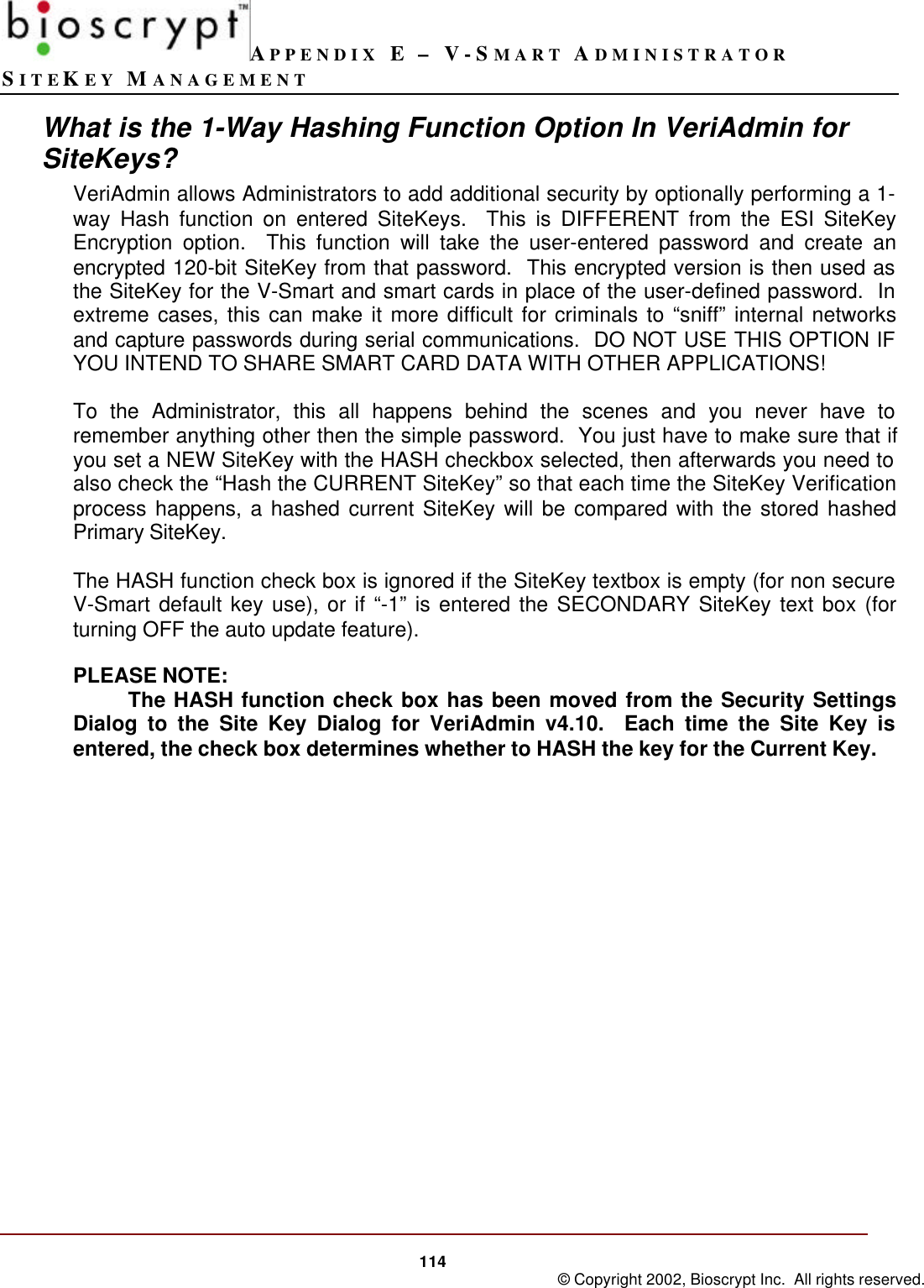 APPENDIX E – V-SMART ADMINISTRATORSITEKEY MANAGEMENT114 © Copyright 2002, Bioscrypt Inc.  All rights reserved.What is the 1-Way Hashing Function Option In VeriAdmin forSiteKeys?VeriAdmin allows Administrators to add additional security by optionally performing a 1-way Hash function on entered SiteKeys.  This is DIFFERENT from the ESI SiteKeyEncryption option.  This function will take the user-entered password and create anencrypted 120-bit SiteKey from that password.  This encrypted version is then used asthe SiteKey for the V-Smart and smart cards in place of the user-defined password.  Inextreme cases, this can make it more difficult for criminals to “sniff” internal networksand capture passwords during serial communications.  DO NOT USE THIS OPTION IFYOU INTEND TO SHARE SMART CARD DATA WITH OTHER APPLICATIONS!To the Administrator, this all happens behind the scenes and you never have toremember anything other then the simple password.  You just have to make sure that ifyou set a NEW SiteKey with the HASH checkbox selected, then afterwards you need toalso check the “Hash the CURRENT SiteKey” so that each time the SiteKey Verificationprocess happens, a hashed current SiteKey will be compared with the stored hashedPrimary SiteKey.The HASH function check box is ignored if the SiteKey textbox is empty (for non secureV-Smart default key use), or if “-1” is entered the SECONDARY SiteKey text box (forturning OFF the auto update feature).PLEASE NOTE:The HASH function check box has been moved from the Security SettingsDialog to the Site Key Dialog for VeriAdmin v4.10.  Each time the Site Key isentered, the check box determines whether to HASH the key for the Current Key.