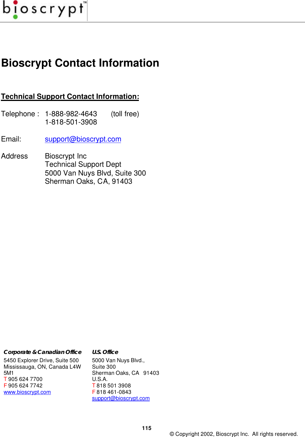 115 © Copyright 2002, Bioscrypt Inc.  All rights reserved.Bioscrypt Contact InformationTechnical Support Contact Information:Telephone :   1-888-982-4643 (toll free)1-818-501-3908Email: support@bioscrypt.comAddress Bioscrypt IncTechnical Support Dept5000 Van Nuys Blvd, Suite 300Sherman Oaks, CA, 91403Corporate &amp; Canadian Office5450 Explorer Drive, Suite 500Mississauga, ON, Canada L4W5M1T 905 624 7700F 905 624 7742www.bioscrypt.comU.S. Office5000 Van Nuys Blvd.,Suite 300Sherman Oaks, CA   91403U.S.A.T 818 501 3908F 818 461-0843support@bioscrypt.com