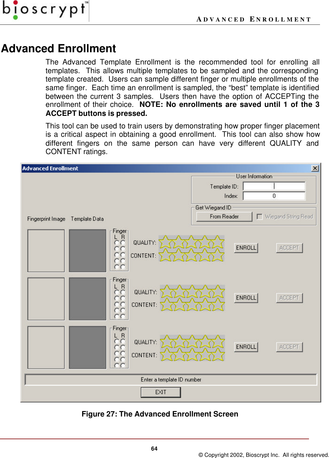 ADVANCED ENROLLMENT64 © Copyright 2002, Bioscrypt Inc.  All rights reserved.Advanced EnrollmentThe Advanced Template Enrollment is the recommended tool for enrolling alltemplates.  This allows multiple templates to be sampled and the correspondingtemplate created.  Users can sample different finger or multiple enrollments of thesame finger.  Each time an enrollment is sampled, the “best” template is identifiedbetween the current 3 samples.  Users then have the option of ACCEPTing theenrollment of their choice.  NOTE: No enrollments are saved until 1 of the 3ACCEPT buttons is pressed.This tool can be used to train users by demonstrating how proper finger placementis a critical aspect in obtaining a good enrollment.  This tool can also show howdifferent fingers on the same person can have very different QUALITY andCONTENT ratings.Figure 27: The Advanced Enrollment Screen