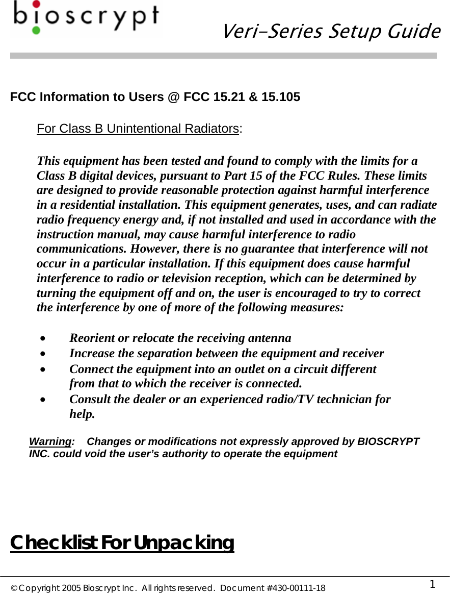   Veri-Series Setup Guide  © Copyright 2005 Bioscrypt Inc.  All rights reserved.  Document #430-00111-18 1  FCC Information to Users @ FCC 15.21 &amp; 15.105  For Class B Unintentional Radiators:  This equipment has been tested and found to comply with the limits for a Class B digital devices, pursuant to Part 15 of the FCC Rules. These limits are designed to provide reasonable protection against harmful interference in a residential installation. This equipment generates, uses, and can radiate radio frequency energy and, if not installed and used in accordance with the instruction manual, may cause harmful interference to radio communications. However, there is no guarantee that interference will not occur in a particular installation. If this equipment does cause harmful interference to radio or television reception, which can be determined by turning the equipment off and on, the user is encouraged to try to correct the interference by one of more of the following measures:  • Reorient or relocate the receiving antenna • Increase the separation between the equipment and receiver • Connect the equipment into an outlet on a circuit different from that to which the receiver is connected. • Consult the dealer or an experienced radio/TV technician for help.  Warning:    Changes or modifications not expressly approved by BIOSCRYPT INC. could void the user’s authority to operate the equipment    Checklist For Unpacking 
