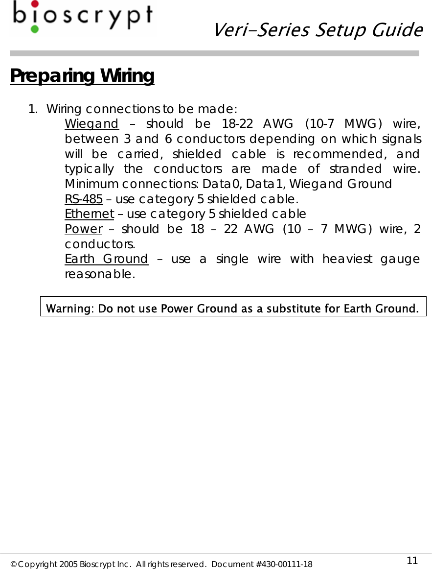   Veri-Series Setup Guide  © Copyright 2005 Bioscrypt Inc.  All rights reserved.  Document #430-00111-18 11 Preparing Wiring  1. Wiring connections to be made: Wiegand – should be 18-22 AWG (10-7 MWG) wire, between 3 and 6 conductors depending on which signals will be carried, shielded cable is recommended, and typically the conductors are made of stranded wire.  Minimum connections: Data0, Data1, Wiegand Ground RS-485 – use category 5 shielded cable. Ethernet – use category 5 shielded cable Power – should be 18 – 22 AWG (10 – 7 MWG) wire, 2 conductors. Earth Ground – use a single wire with heaviest gauge reasonable.  Warning: Do not use Power Ground as a substitute for Earth Ground.  