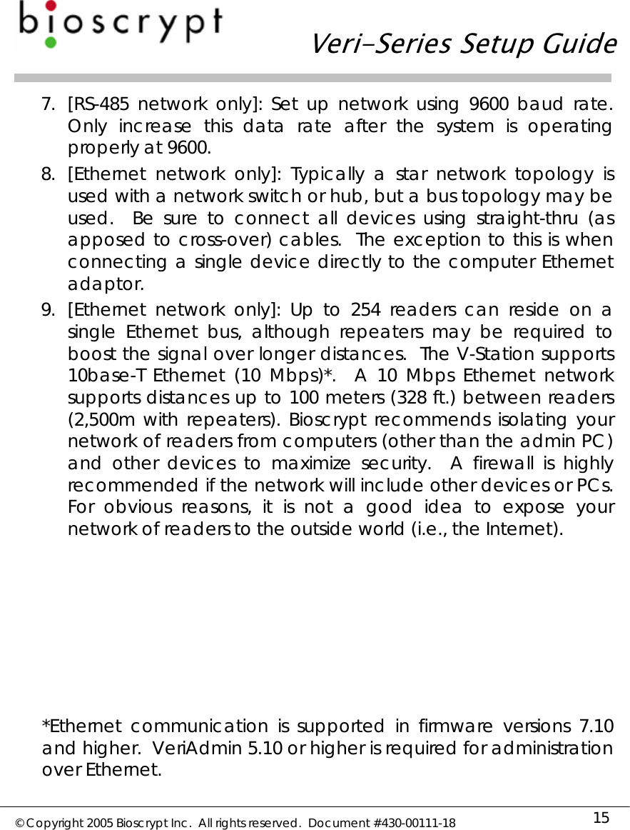   Veri-Series Setup Guide  © Copyright 2005 Bioscrypt Inc.  All rights reserved.  Document #430-00111-18 15 7. [RS-485 network only]: Set up network using 9600 baud rate.  Only increase this data rate after the system is operating properly at 9600. 8. [Ethernet network only]: Typically a star network topology is used with a network switch or hub, but a bus topology may be used.  Be sure to connect all devices using straight-thru (as apposed to cross-over) cables.  The exception to this is when connecting a single device directly to the computer Ethernet adaptor.   9. [Ethernet network only]: Up to 254 readers can reside on a single Ethernet bus, although repeaters may be required to boost the signal over longer distances.  The V-Station supports 10base-T Ethernet (10 Mbps)*.  A 10 Mbps Ethernet network supports distances up to 100 meters (328 ft.) between readers (2,500m with repeaters). Bioscrypt recommends isolating your network of readers from computers (other than the admin PC) and other devices to maximize security.  A firewall is highly recommended if the network will include other devices or PCs.  For obvious reasons, it is not a good idea to expose your network of readers to the outside world (i.e., the Internet).         *Ethernet communication is supported in firmware versions 7.10 and higher.  VeriAdmin 5.10 or higher is required for administration over Ethernet. 