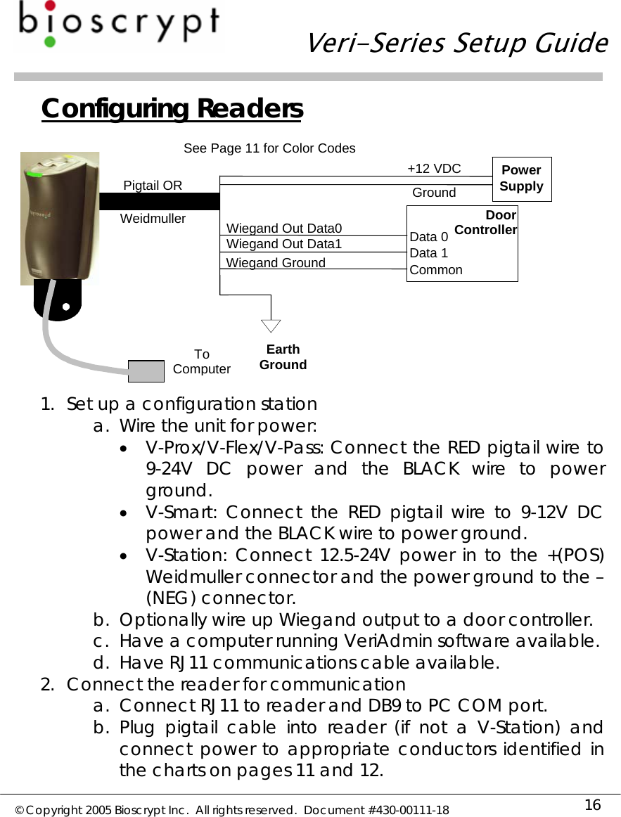   Veri-Series Setup Guide  © Copyright 2005 Bioscrypt Inc.  All rights reserved.  Document #430-00111-18 16 Configuring Readers  1. Set up a configuration station a. Wire the unit for power: • V-Prox/V-Flex/V-Pass: Connect the RED pigtail wire to 9-24V DC power and the BLACK wire to power ground. • V-Smart: Connect the RED pigtail wire to 9-12V DC power and the BLACK wire to power ground. • V-Station: Connect 12.5-24V power in to the +(POS) Weidmuller connector and the power ground to the –(NEG) connector. b. Optionally wire up Wiegand output to a door controller. c. Have a computer running VeriAdmin software available. d. Have RJ11 communications cable available. 2. Connect the reader for communication a. Connect RJ11 to reader and DB9 to PC COM port. b. Plug pigtail cable into reader (if not a V-Station) and connect power to appropriate conductors identified in the charts on pages 11 and 12.    Wiegand GroundWiegand Out Data1Wiegand Out Data0See Page 11 for Color CodesPowerSupply +12 VDCGroundPigtail OR Door ControllerData 0Data 1CommonEarth GroundTo ComputerWeidmuller 