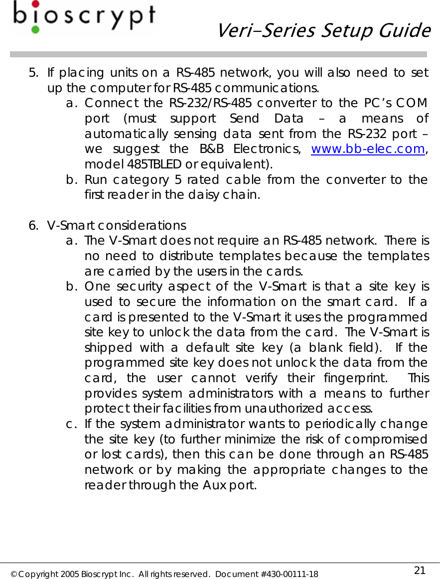   Veri-Series Setup Guide  © Copyright 2005 Bioscrypt Inc.  All rights reserved.  Document #430-00111-18 21 5. If placing units on a RS-485 network, you will also need to set up the computer for RS-485 communications. a. Connect the RS-232/RS-485 converter to the PC’s COM port (must support Send Data – a means of automatically sensing data sent from the RS-232 port – we suggest the B&amp;B Electronics, www.bb-elec.com, model 485TBLED or equivalent). b. Run category 5 rated cable from the converter to the first reader in the daisy chain.  6. V-Smart considerations a. The V-Smart does not require an RS-485 network.  There is no need to distribute templates because the templates are carried by the users in the cards.   b. One security aspect of the V-Smart is that a site key is used to secure the information on the smart card.  If a card is presented to the V-Smart it uses the programmed site key to unlock the data from the card.  The V-Smart is shipped with a default site key (a blank field).  If the programmed site key does not unlock the data from the card, the user cannot verify their fingerprint.  This provides system administrators with a means to further protect their facilities from unauthorized access.   c. If the system administrator wants to periodically change the site key (to further minimize the risk of compromised or lost cards), then this can be done through an RS-485 network or by making the appropriate changes to the reader through the Aux port.  