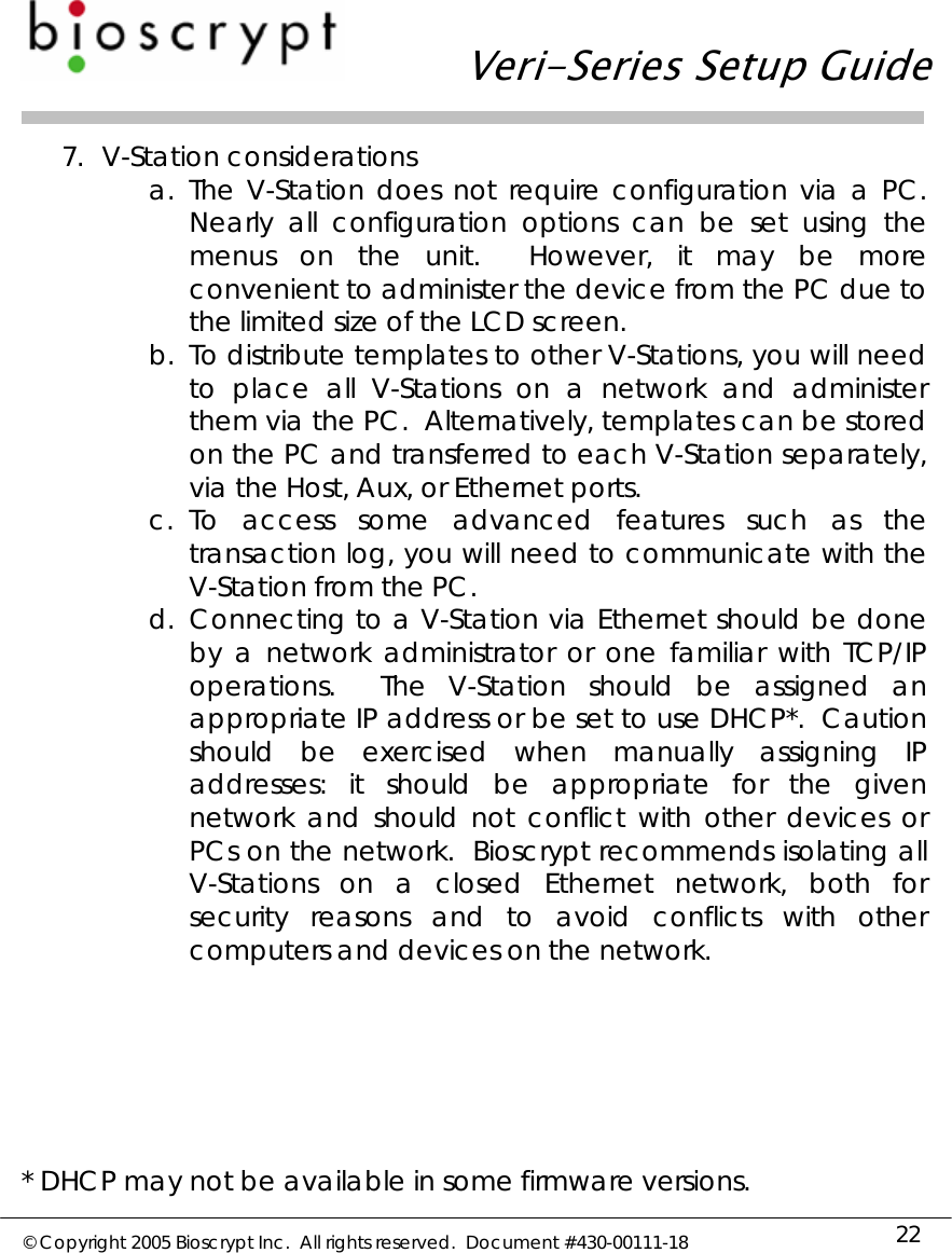   Veri-Series Setup Guide  © Copyright 2005 Bioscrypt Inc.  All rights reserved.  Document #430-00111-18 22 7. V-Station considerations a. The V-Station does not require configuration via a PC.  Nearly all configuration options can be set using the menus on the unit.  However, it may be more convenient to administer the device from the PC due to the limited size of the LCD screen. b. To distribute templates to other V-Stations, you will need to place all V-Stations on a network and administer them via the PC.  Alternatively, templates can be stored on the PC and transferred to each V-Station separately, via the Host, Aux, or Ethernet ports. c. To access some advanced features such as the transaction log, you will need to communicate with the V-Station from the PC.  d. Connecting to a V-Station via Ethernet should be done by a network administrator or one familiar with TCP/IP operations.  The V-Station should be assigned an appropriate IP address or be set to use DHCP*.  Caution should be exercised when manually assigning IP addresses: it should be appropriate for the given network and should not conflict with other devices or PCs on the network.  Bioscrypt recommends isolating all V-Stations on a closed Ethernet network, both for security reasons and to avoid conflicts with other computers and devices on the network.       * DHCP may not be available in some firmware versions.