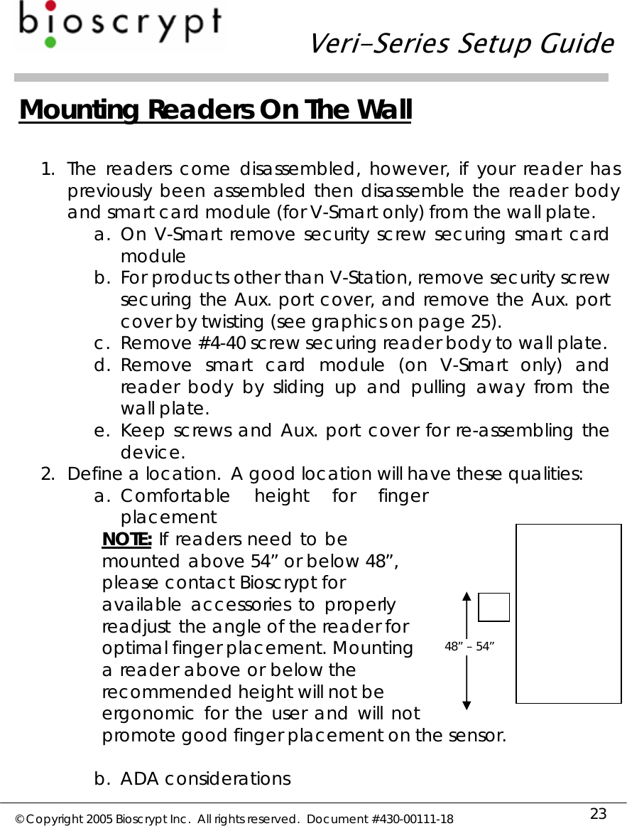   Veri-Series Setup Guide  © Copyright 2005 Bioscrypt Inc.  All rights reserved.  Document #430-00111-18 23  Mounting Readers On The Wall  1. The readers come disassembled, however, if your reader has previously been assembled then disassemble the reader body and smart card module (for V-Smart only) from the wall plate. a. On V-Smart remove security screw securing smart card module  b. For products other than V-Station, remove security screw securing the Aux. port cover, and remove the Aux. port cover by twisting (see graphics on page 25). c. Remove #4-40 screw securing reader body to wall plate. d. Remove smart card module (on V-Smart only) and reader body by sliding up and pulling away from the wall plate. e. Keep screws and Aux. port cover for re-assembling the device. 2. Define a location.  A good location will have these qualities: a. Comfortable height for finger placement NOTE: If readers need to be mounted above 54” or below 48”, please contact Bioscrypt for available  accessories  to  properly  readjust  the angle of the reader for optimal finger placement. Mounting a reader above or below the recommended height will not be ergonomic  for  the  user  and  will  not  promote good finger placement on the sensor.  b. ADA considerations 48” – 54” 