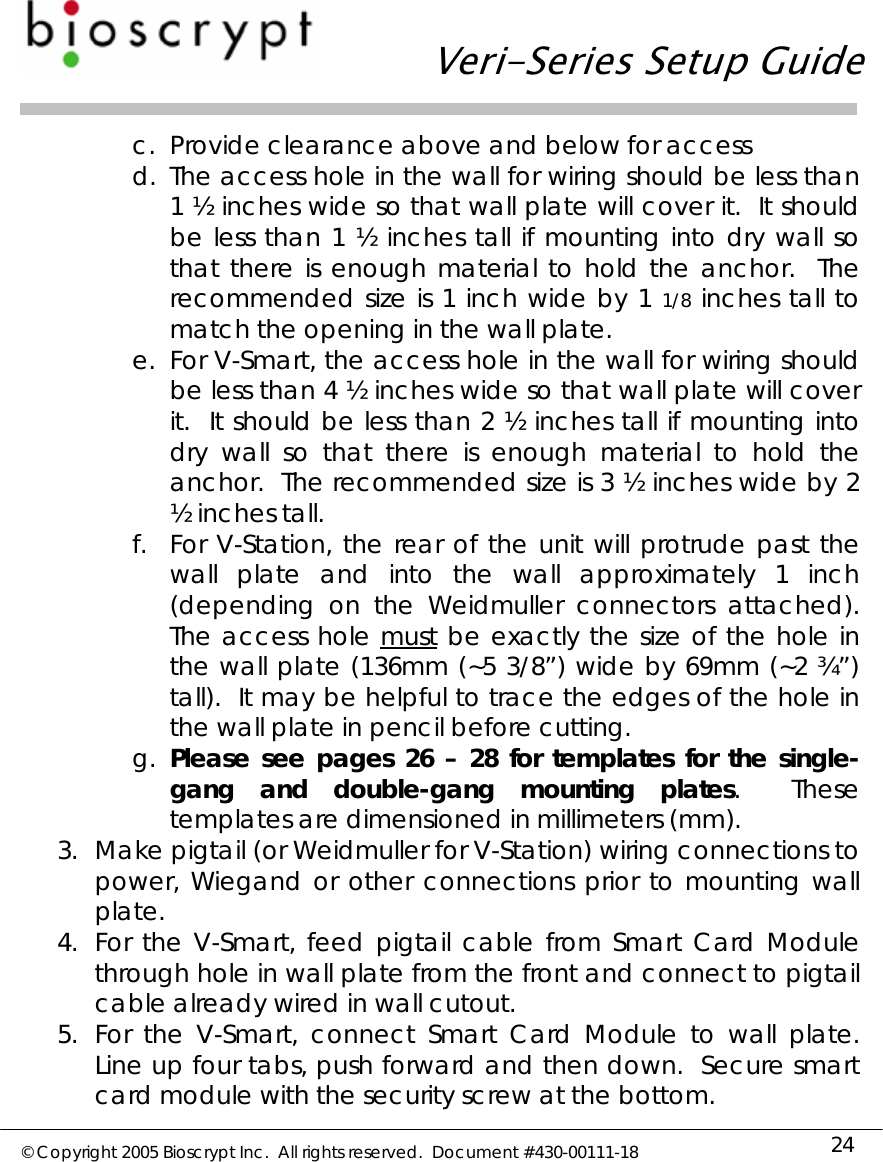   Veri-Series Setup Guide  © Copyright 2005 Bioscrypt Inc.  All rights reserved.  Document #430-00111-18 24 c. Provide clearance above and below for access d. The access hole in the wall for wiring should be less than 1 ½ inches wide so that wall plate will cover it.  It should be less than 1 ½ inches tall if mounting into dry wall so that there is enough material to hold the anchor.  The recommended size is 1 inch wide by 1 1/8 inches tall to match the opening in the wall plate. e. For V-Smart, the access hole in the wall for wiring should be less than 4 ½ inches wide so that wall plate will cover it.  It should be less than 2 ½ inches tall if mounting into dry wall so that there is enough material to hold the anchor.  The recommended size is 3 ½ inches wide by 2 ½ inches tall. f. For V-Station, the rear of the unit will protrude past the wall plate and into the wall approximately 1 inch (depending on the Weidmuller connectors attached).  The access hole must be exactly the size of the hole in the wall plate (136mm (~5 3/8”) wide by 69mm (~2 ¾”) tall).  It may be helpful to trace the edges of the hole in the wall plate in pencil before cutting. g. Please see pages 26 – 28 for templates for the single-gang and double-gang mounting plates.  These templates are dimensioned in millimeters (mm). 3. Make pigtail (or Weidmuller for V-Station) wiring connections to power, Wiegand or other connections prior to mounting wall plate. 4. For the V-Smart, feed pigtail cable from Smart Card Module through hole in wall plate from the front and connect to pigtail cable already wired in wall cutout. 5. For the V-Smart, connect Smart Card Module to wall plate. Line up four tabs, push forward and then down.  Secure smart card module with the security screw at the bottom. 