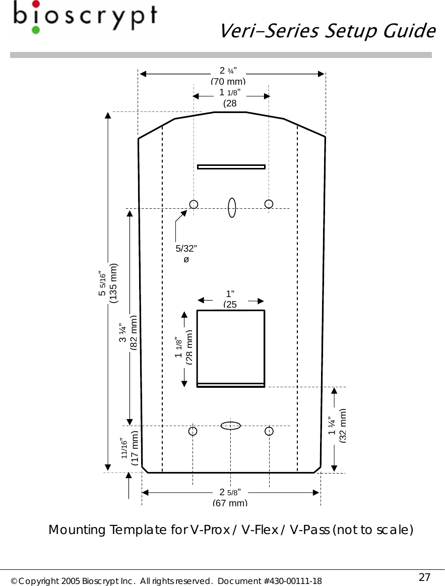   Veri-Series Setup Guide  © Copyright 2005 Bioscrypt Inc.  All rights reserved.  Document #430-00111-18 27   Mounting Template for V-Prox / V-Flex / V-Pass (not to scale)5/32” ø1 1/8” (28 5 5/16” (135 mm) 3 ¼” (82 mm)1” (251 1/8” (28 mm)11/16” (17 mm) 2 5/8” (67 mm)2 ¾” (70 mm)1 ¼” (32 mm)