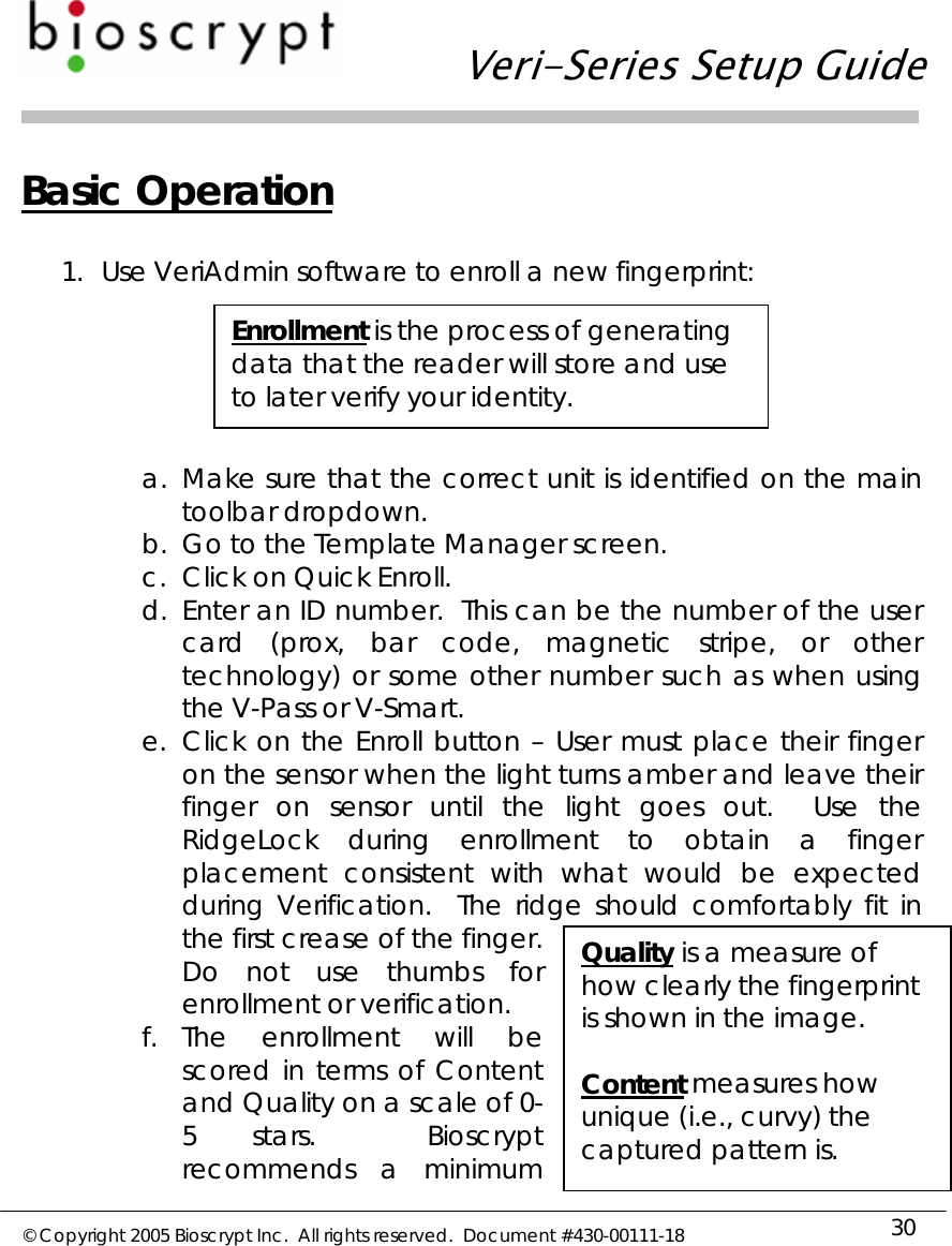   Veri-Series Setup Guide  © Copyright 2005 Bioscrypt Inc.  All rights reserved.  Document #430-00111-18 30 Basic Operation  1. Use VeriAdmin software to enroll a new fingerprint:  a. Make sure that the correct unit is identified on the main toolbar dropdown. b. Go to the Template Manager screen. c. Click on Quick Enroll. d. Enter an ID number.  This can be the number of the user card (prox, bar code, magnetic stripe, or other technology) or some other number such as when using the V-Pass or V-Smart. e. Click on the Enroll button – User must place their finger on the sensor when the light turns amber and leave their finger on sensor until the light goes out.  Use the RidgeLock during enrollment to obtain a finger placement consistent with what would be expected during Verification.  The ridge should comfortably fit in the first crease of the finger.  Do not use thumbs for enrollment or verification. f. The enrollment will be scored in terms of Content and Quality on a scale of 0-5 stars.  Bioscrypt recommends a minimum Enrollment is the process of generating data that the reader will store and use to later verify your identity. Quality is a measure of how clearly the fingerprint is shown in the image.  Content measures how unique (i.e., curvy) the captured pattern is. 
