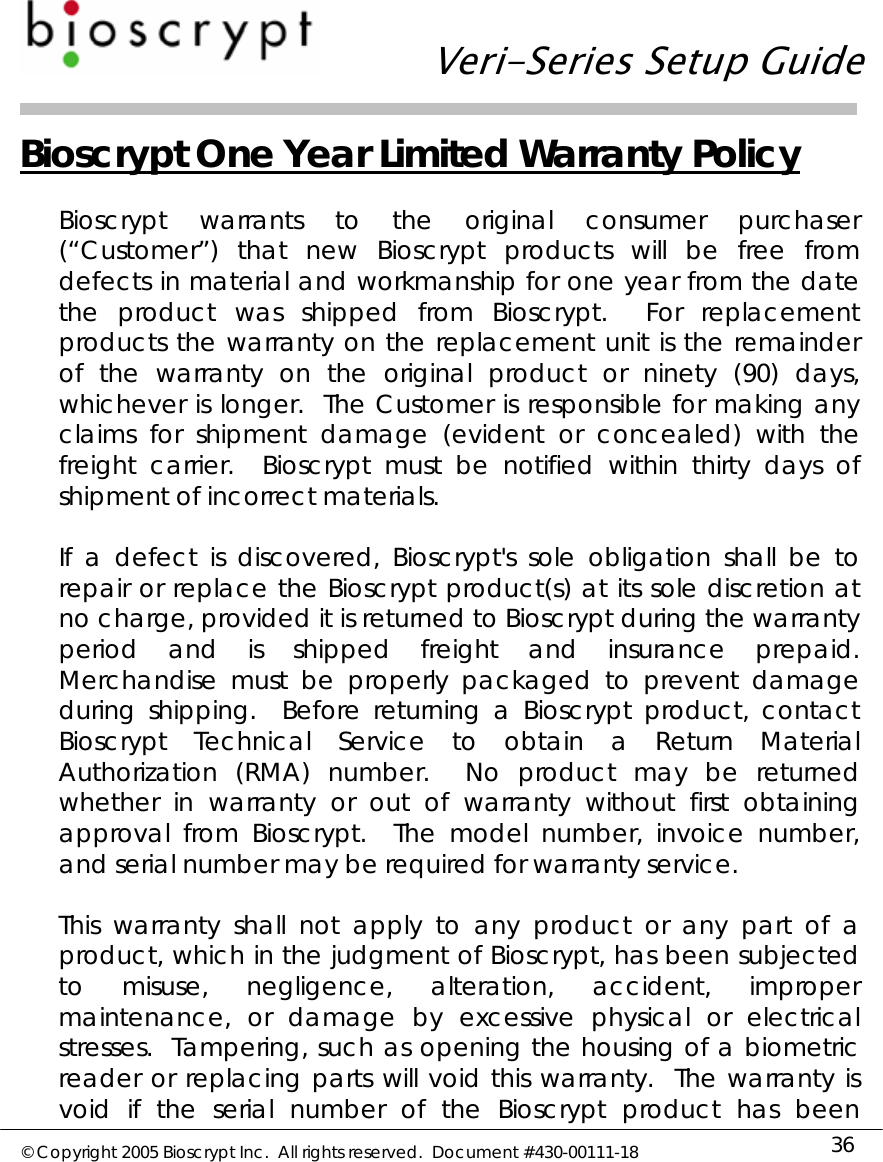   Veri-Series Setup Guide  © Copyright 2005 Bioscrypt Inc.  All rights reserved.  Document #430-00111-18 36 Bioscrypt One Year Limited Warranty Policy  Bioscrypt warrants to the original consumer purchaser (“Customer”) that new Bioscrypt products will be free from defects in material and workmanship for one year from the date the product was shipped from Bioscrypt.  For replacement products the warranty on the replacement unit is the remainder of the warranty on the original product or ninety (90) days, whichever is longer.  The Customer is responsible for making any claims for shipment damage (evident or concealed) with the freight carrier.  Bioscrypt must be notified within thirty days of shipment of incorrect materials.  If a defect is discovered, Bioscrypt&apos;s sole obligation shall be to repair or replace the Bioscrypt product(s) at its sole discretion at no charge, provided it is returned to Bioscrypt during the warranty period and is shipped freight and insurance prepaid.  Merchandise must be properly packaged to prevent damage during shipping.  Before returning a Bioscrypt product, contact Bioscrypt Technical Service to obtain a Return Material Authorization (RMA) number.  No product may be returned whether in warranty or out of warranty without first obtaining approval from Bioscrypt.  The model number, invoice number, and serial number may be required for warranty service.  This warranty shall not apply to any product or any part of a product, which in the judgment of Bioscrypt, has been subjected to misuse, negligence, alteration, accident, improper maintenance, or damage by excessive physical or electrical stresses.  Tampering, such as opening the housing of a biometric reader or replacing parts will void this warranty.  The warranty is void if the serial number of the Bioscrypt product has been 
