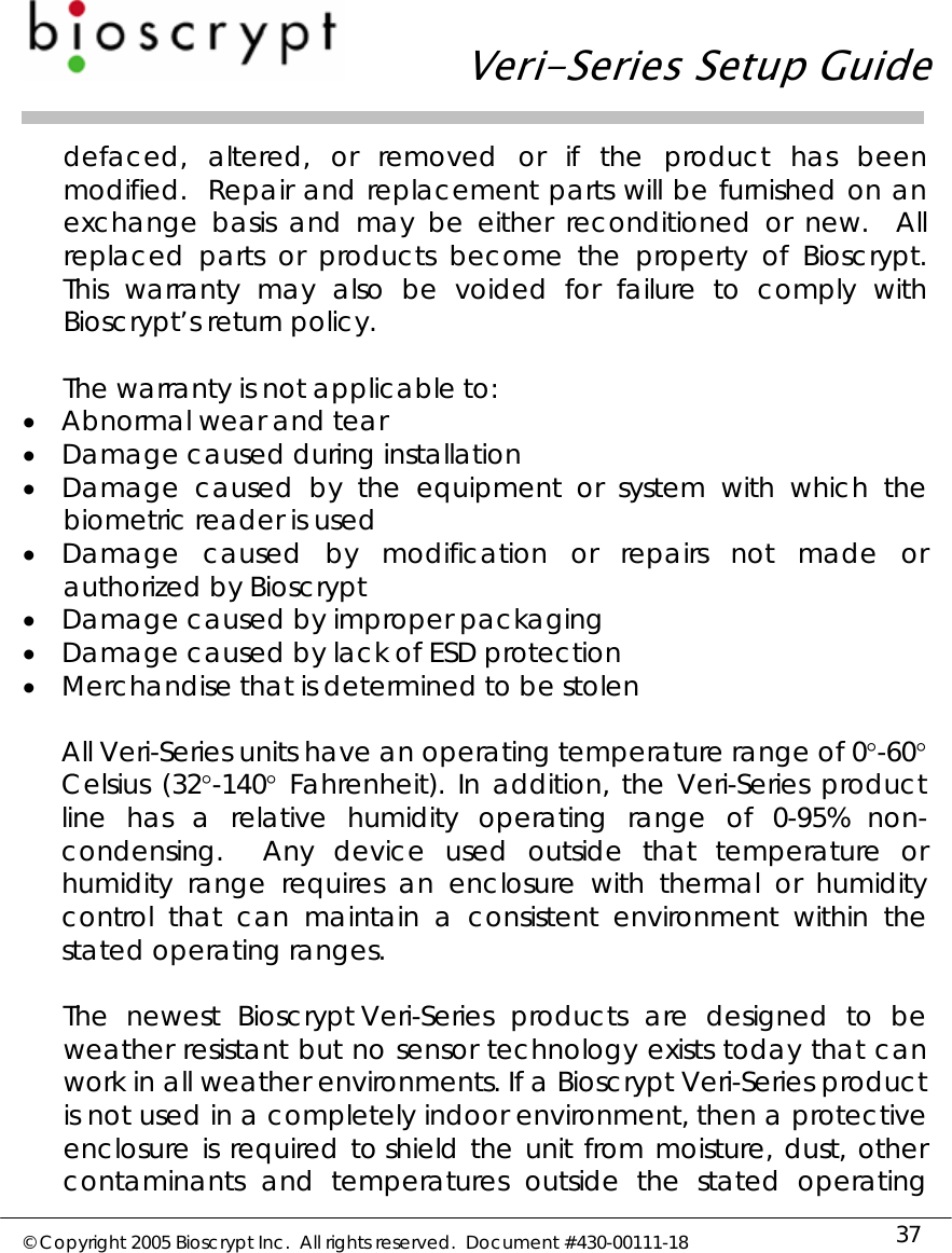   Veri-Series Setup Guide  © Copyright 2005 Bioscrypt Inc.  All rights reserved.  Document #430-00111-18 37 defaced, altered, or removed or if the product has been modified.  Repair and replacement parts will be furnished on an exchange basis and may be either reconditioned or new.  All replaced parts or products become the property of Bioscrypt.  This warranty may also be voided for failure to comply with Bioscrypt’s return policy.  The warranty is not applicable to: • Abnormal wear and tear • Damage caused during installation • Damage caused by the equipment or system with which the biometric reader is used • Damage caused by modification or repairs not made or authorized by Bioscrypt • Damage caused by improper packaging • Damage caused by lack of ESD protection • Merchandise that is determined to be stolen  All Veri-Series units have an operating temperature range of 0°-60° Celsius (32°-140° Fahrenheit). In addition, the Veri-Series product line has a relative humidity operating range of 0-95% non-condensing.  Any device used outside that temperature or humidity range requires an enclosure with thermal or humidity control that can maintain a consistent environment within the stated operating ranges.  The newest Bioscrypt Veri-Series products are designed to be weather resistant but no sensor technology exists today that can work in all weather environments. If a Bioscrypt Veri-Series product is not used in a completely indoor environment, then a protective enclosure is required to shield the unit from moisture, dust, other contaminants and temperatures outside the stated operating 