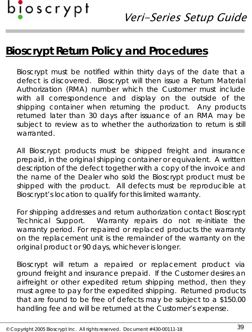   Veri-Series Setup Guide  © Copyright 2005 Bioscrypt Inc.  All rights reserved.  Document #430-00111-18 39 Bioscrypt Return Policy and Procedures  Bioscrypt must be notified within thirty days of the date that a defect is discovered.  Bioscrypt will then issue a Return Material Authorization (RMA) number which the Customer must include with all correspondence and display on the outside of the shipping container when returning the product.  Any products returned later than 30 days after issuance of an RMA may be subject to review as to whether the authorization to return is still warranted.  All Bioscrypt products must be shipped freight and insurance prepaid, in the original shipping container or equivalent.  A written description of the defect together with a copy of the invoice and the name of the Dealer who sold the Bioscrypt product must be shipped with the product.  All defects must be reproducible at Bioscrypt’s location to qualify for this limited warranty.  For shipping addresses and return authorization contact Bioscrypt Technical Support.  Warranty repairs do not re-initiate the warranty period. For repaired or replaced products the warranty on the replacement unit is the remainder of the warranty on the original product or 90 days, whichever is longer.    Bioscrypt will return a repaired or replacement product via ground freight and insurance prepaid.  If the Customer desires an airfreight or other expedited return shipping method, then they must agree to pay for the expedited shipping.  Returned products that are found to be free of defects may be subject to a $150.00 handling fee and will be returned at the Customer’s expense.  