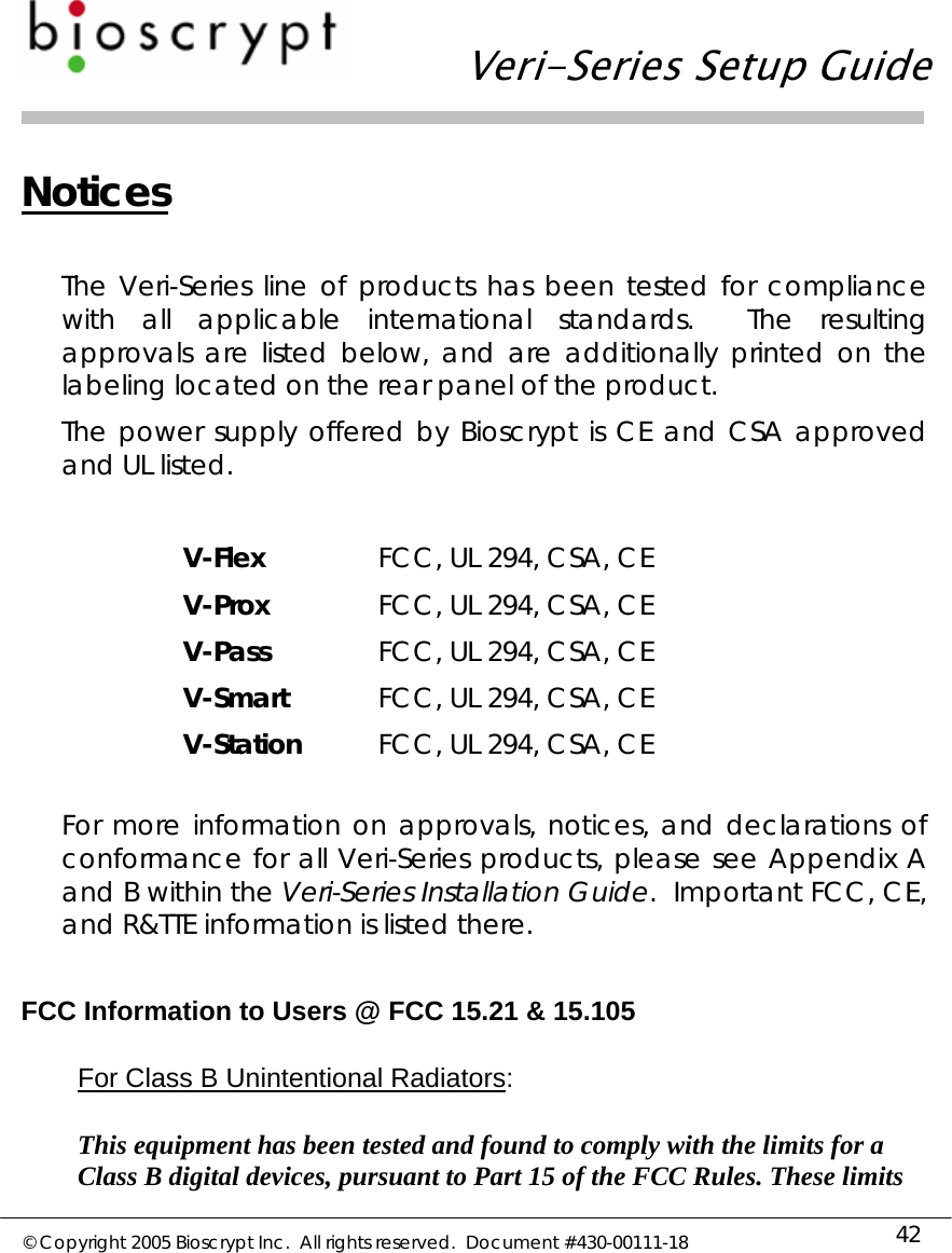   Veri-Series Setup Guide  © Copyright 2005 Bioscrypt Inc.  All rights reserved.  Document #430-00111-18 42 Notices  The Veri-Series line of products has been tested for compliance with all applicable international standards.  The resulting approvals are listed below, and are additionally printed on the labeling located on the rear panel of the product. The power supply offered by Bioscrypt is CE and CSA approved and UL listed.  V-Flex  FCC, UL 294, CSA, CE V-Prox  FCC, UL 294, CSA, CE V-Pass  FCC, UL 294, CSA, CE V-Smart  FCC, UL 294, CSA, CE V-Station  FCC, UL 294, CSA, CE  For more information on approvals, notices, and declarations of conformance for all Veri-Series products, please see Appendix A and B within the Veri-Series Installation Guide.  Important FCC, CE, and R&amp;TTE information is listed there.  FCC Information to Users @ FCC 15.21 &amp; 15.105  For Class B Unintentional Radiators:  This equipment has been tested and found to comply with the limits for a Class B digital devices, pursuant to Part 15 of the FCC Rules. These limits 