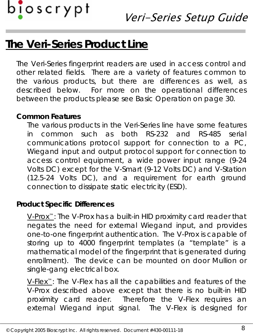   Veri-Series Setup Guide  © Copyright 2005 Bioscrypt Inc.  All rights reserved.  Document #430-00111-18 8 The Veri-Series Product Line  The Veri-Series fingerprint readers are used in access control and other related fields.  There are a variety of features common to the various products, but there are differences as well, as described below.  For more on the operational differences between the products please see Basic Operation on page 30.  Common Features The various products in the Veri-Series line have some features in common such as both RS-232 and RS-485 serial communications protocol support for connection to a PC, Wiegand input and output protocol support for connection to access control equipment, a wide power input range (9-24 Volts DC) except for the V-Smart (9-12 Volts DC) and V-Station (12.5-24 Volts DC), and a requirement for earth ground connection to dissipate static electricity (ESD).  Product Specific Differences V-Prox™: The V-Prox has a built-in HID proximity card reader that negates the need for external Wiegand input, and provides one-to-one fingerprint authentication.  The V-Prox is capable of storing up to 4000 fingerprint templates (a “template” is a mathematical model of the fingerprint that is generated during enrollment).  The device can be mounted on door Mullion or single-gang electrical box. V-Flex™: The V-Flex has all the capabilities and features of the V-Prox described above except that there is no built-in HID proximity card reader.  Therefore the V-Flex requires an external Wiegand input signal.  The V-Flex is designed for 