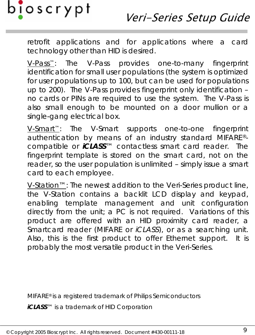   Veri-Series Setup Guide  © Copyright 2005 Bioscrypt Inc.  All rights reserved.  Document #430-00111-18 9 retrofit applications and for applications where a card technology other than HID is desired. V-Pass™: The V-Pass provides one-to-many fingerprint identification for small user populations (the system is optimized for user populations up to 100, but can be used for populations up to 200).  The V-Pass provides fingerprint only identification – no cards or PINs are required to use the system.  The V-Pass is also small enough to be mounted on a door mullion or a single-gang electrical box. V-Smart™: The V-Smart supports one-to-one fingerprint authentication by means of an industry standard MIFARE®-compatible or iCLASS™ contactless smart card reader.  The fingerprint template is stored on the smart card, not on the reader, so the user population is unlimited – simply issue a smart card to each employee. V-Station™: The newest addition to the Veri-Series product line, the V-Station contains a backlit LCD display and keypad, enabling template management and unit configuration directly from the unit; a PC is not required.  Variations of this product are offered with an HID proximity card reader, a Smartcard reader (MIFARE or iCLASS), or as a searching unit.  Also, this is the first product to offer Ethernet support.  It is probably the most versatile product in the Veri-Series.     MIFARE® is a registered trademark of Philips Semiconductors iCLASS™ is a trademark of HID Corporation