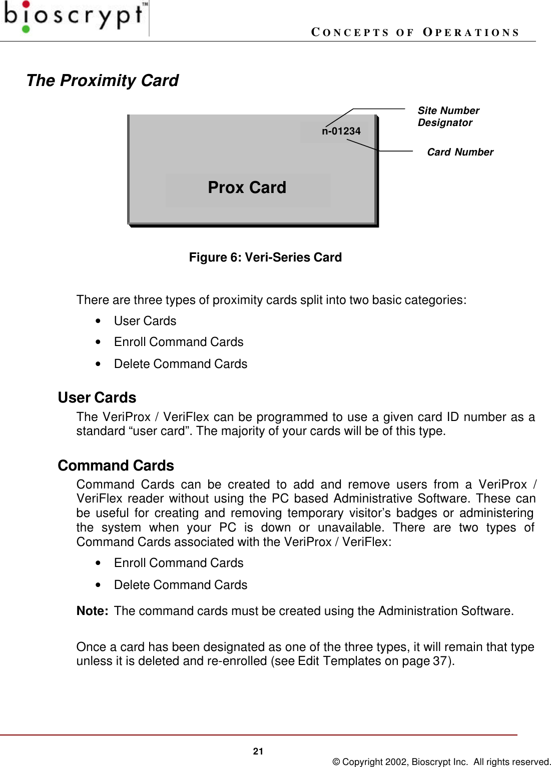 CONCEPTS OF OPERATIONS21 © Copyright 2002, Bioscrypt Inc.  All rights reserved.The Proximity CardFigure 6: Veri-Series CardThere are three types of proximity cards split into two basic categories:• User Cards• Enroll Command Cards• Delete Command CardsUser CardsThe VeriProx / VeriFlex can be programmed to use a given card ID number as astandard “user card”. The majority of your cards will be of this type.Command CardsCommand Cards can be created to add and remove users from a VeriProx /VeriFlex reader without using the PC based Administrative Software. These canbe useful for creating and removing temporary visitor’s badges or administeringthe system when your PC is down or unavailable. There are two types ofCommand Cards associated with the VeriProx / VeriFlex:• Enroll Command Cards• Delete Command CardsNote: The command cards must be created using the Administration Software.Once a card has been designated as one of the three types, it will remain that typeunless it is deleted and re-enrolled (see Edit Templates on page 37).n-01234Prox CardSite NumberDesignatorCard Number