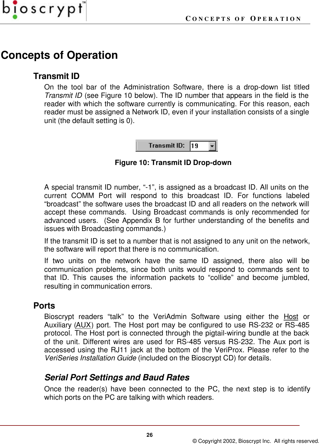 CONCEPTS OF OPERATION26 © Copyright 2002, Bioscrypt Inc.  All rights reserved.Concepts of OperationTransmit IDOn the tool bar of the Administration Software, there is a drop-down list titledTransmit ID (see Figure 10 below). The ID number that appears in the field is thereader with which the software currently is communicating. For this reason, eachreader must be assigned a Network ID, even if your installation consists of a singleunit (the default setting is 0).Figure 10: Transmit ID Drop-downA special transmit ID number, “-1”, is assigned as a broadcast ID. All units on thecurrent COMM Port will respond to this broadcast ID. For functions labeled“broadcast” the software uses the broadcast ID and all readers on the network willaccept these commands.  Using Broadcast commands is only recommended foradvanced users.  (See Appendix B for further understanding of the benefits andissues with Broadcasting commands.)If the transmit ID is set to a number that is not assigned to any unit on the network,the software will report that there is no communication.If two units on the network have the same ID assigned, there also will becommunication problems, since both units would respond to commands sent tothat ID. This causes the information packets to “collide” and become jumbled,resulting in communication errors.PortsBioscrypt readers “talk” to the VeriAdmin Software using either the Host orAuxiliary (AUX) port. The Host port may be configured to use RS-232 or RS-485protocol. The Host port is connected through the pigtail-wiring bundle at the backof the unit. Different wires are used for RS-485 versus RS-232. The Aux port isaccessed using the RJ11 jack at the bottom of the VeriProx. Please refer to theVeriSeries Installation Guide (included on the Bioscrypt CD) for details.Serial Port Settings and Baud RatesOnce the reader(s) have been connected to the PC, the next step is to identifywhich ports on the PC are talking with which readers.