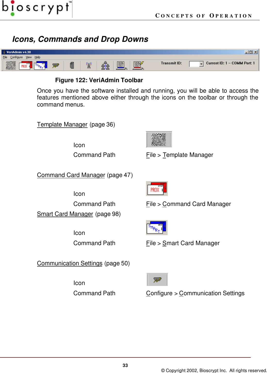 CONCEPTS OF OPERATION33 © Copyright 2002, Bioscrypt Inc.  All rights reserved.Icons, Commands and Drop DownsFigure 122: VeriAdmin ToolbarOnce you have the software installed and running, you will be able to access thefeatures mentioned above either through the icons on the toolbar or through thecommand menus.Template Manager (page 36)IconCommand Path File &gt; Template ManagerCommand Card Manager (page 47)IconCommand Path File &gt; Command Card ManagerSmart Card Manager (page 98)IconCommand Path File &gt; Smart Card ManagerCommunication Settings (page 50)IconCommand Path Configure &gt; Communication Settings