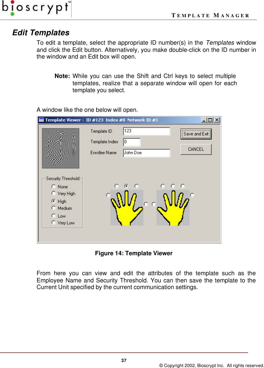 TEMPLATE MANAGER37 © Copyright 2002, Bioscrypt Inc.  All rights reserved.Edit TemplatesTo edit a template, select the appropriate ID number(s) in the Templates windowand click the Edit button. Alternatively, you make double-click on the ID number inthe window and an Edit box will open.Note: While you can use the Shift and Ctrl keys to select multipletemplates, realize that a separate window will open for eachtemplate you select.A window like the one below will open.Figure 14: Template ViewerFrom here you can view and edit the attributes of the template such as theEmployee Name and Security Threshold. You can then save the template to theCurrent Unit specified by the current communication settings.
