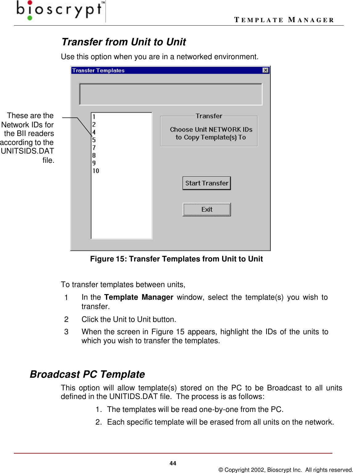 TEMPLATE MANAGER44 © Copyright 2002, Bioscrypt Inc.  All rights reserved.Transfer from Unit to UnitUse this option when you are in a networked environment.   Figure 15: Transfer Templates from Unit to UnitTo transfer templates between units,1In the Template Manager window, select the template(s) you wish totransfer.2Click the Unit to Unit button.3When the screen in Figure 15 appears, highlight the IDs of the units towhich you wish to transfer the templates.Broadcast PC TemplateThis option will allow template(s) stored on the PC to be Broadcast to all unitsdefined in the UNITIDS.DAT file.  The process is as follows:1. The templates will be read one-by-one from the PC.2. Each specific template will be erased from all units on the network.These are theNetwork IDs forthe BII readersaccording to theUNITSIDS.DATfile.