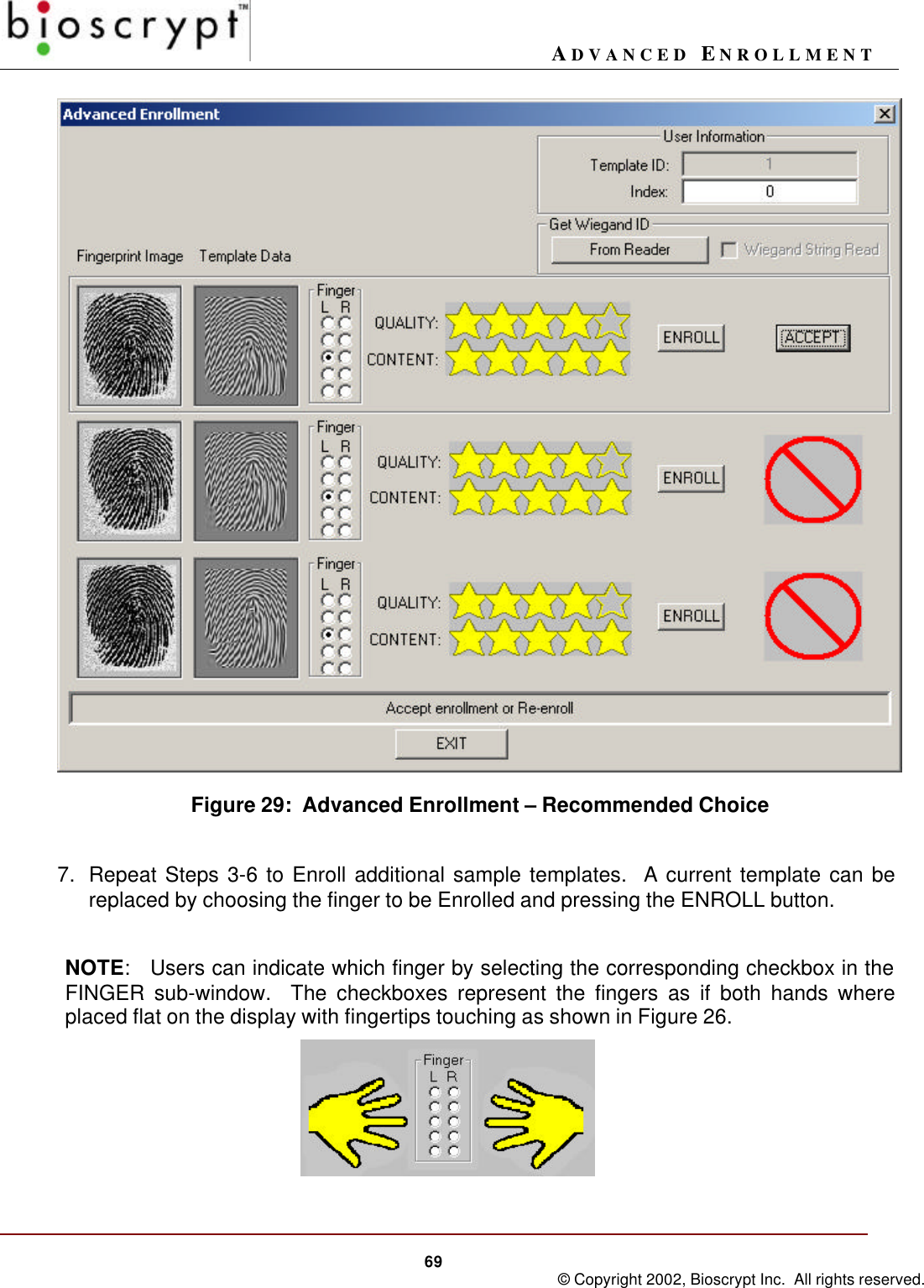 ADVANCED ENROLLMENT69 © Copyright 2002, Bioscrypt Inc.  All rights reserved.Figure 29:  Advanced Enrollment – Recommended Choice7. Repeat Steps 3-6 to Enroll additional sample templates.  A current template can bereplaced by choosing the finger to be Enrolled and pressing the ENROLL button.NOTE:   Users can indicate which finger by selecting the corresponding checkbox in theFINGER sub-window.  The checkboxes represent the fingers as if both hands whereplaced flat on the display with fingertips touching as shown in Figure 26.