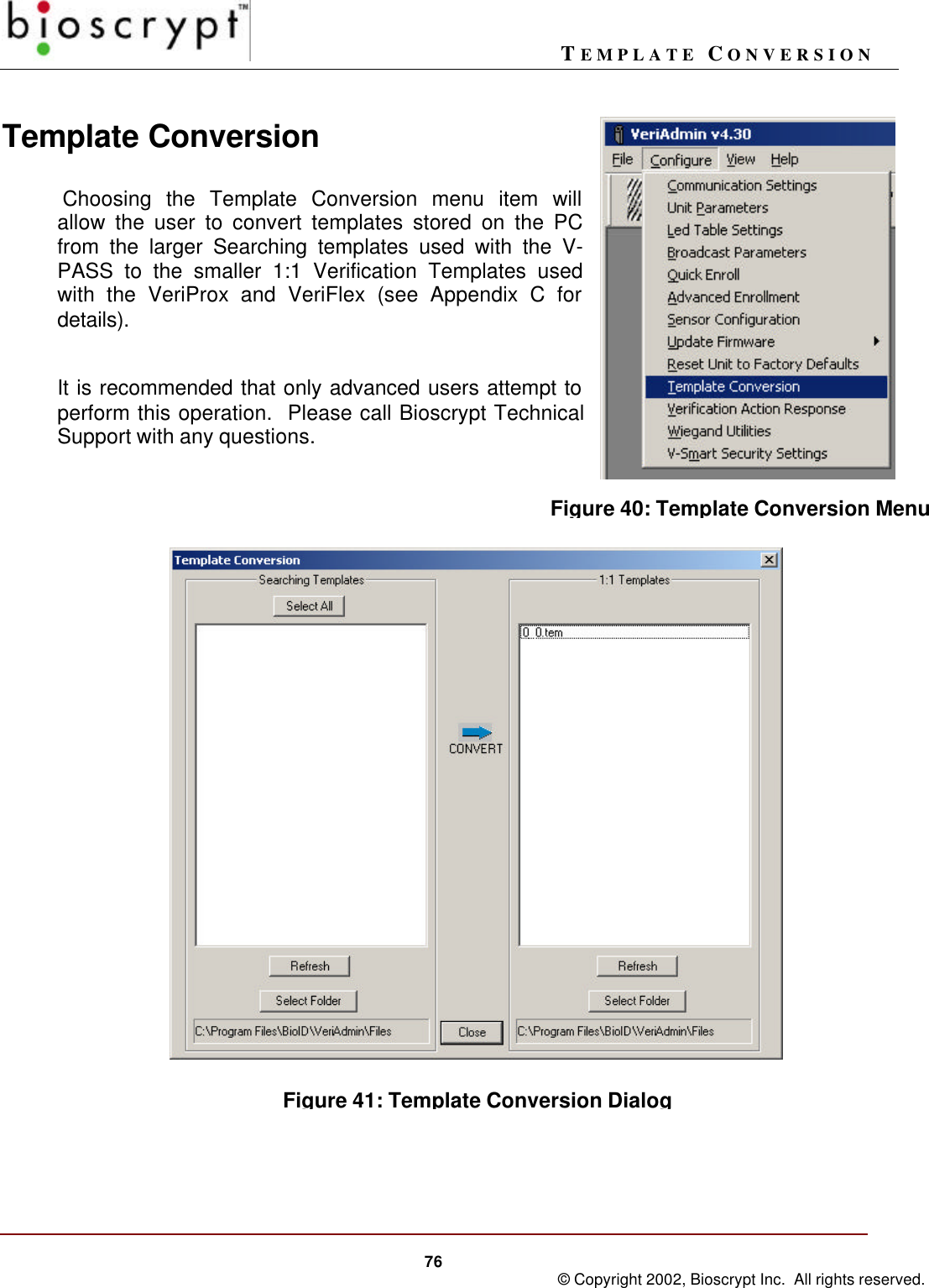 TEMPLATE CONVERSION76 © Copyright 2002, Bioscrypt Inc.  All rights reserved.Template Conversion Choosing the Template Conversion menu item willallow the user to convert templates stored on the PCfrom the larger Searching templates used with the V-PASS to the smaller 1:1 Verification Templates usedwith the VeriProx and VeriFlex (see Appendix C fordetails).It is recommended that only advanced users attempt toperform this operation.  Please call Bioscrypt TechnicalSupport with any questions.Figure 40: Template Conversion MenuFigure 41: Template Conversion Dialog