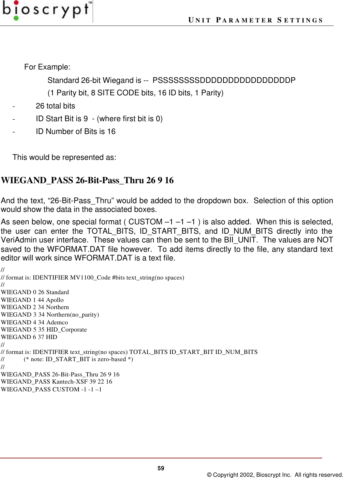 UNIT PARAMETER SETTINGS59 © Copyright 2002, Bioscrypt Inc.  All rights reserved.For Example:Standard 26-bit Wiegand is --  PSSSSSSSSDDDDDDDDDDDDDDDDP(1 Parity bit, 8 SITE CODE bits, 16 ID bits, 1 Parity)- 26 total bits- ID Start Bit is 9  - (where first bit is 0)- ID Number of Bits is 16This would be represented as:WIEGAND_PASS 26-Bit-Pass_Thru 26 9 16And the text, “26-Bit-Pass_Thru” would be added to the dropdown box.  Selection of this optionwould show the data in the associated boxes.As seen below, one special format ( CUSTOM –1 –1 –1 ) is also added.  When this is selected,the user can enter the TOTAL_BITS, ID_START_BITS, and ID_NUM_BITS directly into theVeriAdmin user interface.  These values can then be sent to the BII_UNIT.  The values are NOTsaved to the WFORMAT.DAT file however.  To add items directly to the file, any standard texteditor will work since WFORMAT.DAT is a text file.//// format is: IDENTIFIER MV1100_Code #bits text_string(no spaces)//WIEGAND 0 26 StandardWIEGAND 1 44 ApolloWIEGAND 2 34 NorthernWIEGAND 3 34 Northern(no_parity)WIEGAND 4 34 AdemcoWIEGAND 5 35 HID_CorporateWIEGAND 6 37 HID//// format is: IDENTIFIER text_string(no spaces) TOTAL_BITS ID_START_BIT ID_NUM_BITS//            (* note: ID_START_BIT is zero-based *)//WIEGAND_PASS 26-Bit-Pass_Thru 26 9 16WIEGAND_PASS Kantech-XSF 39 22 16WIEGAND_PASS CUSTOM -1 -1 –1