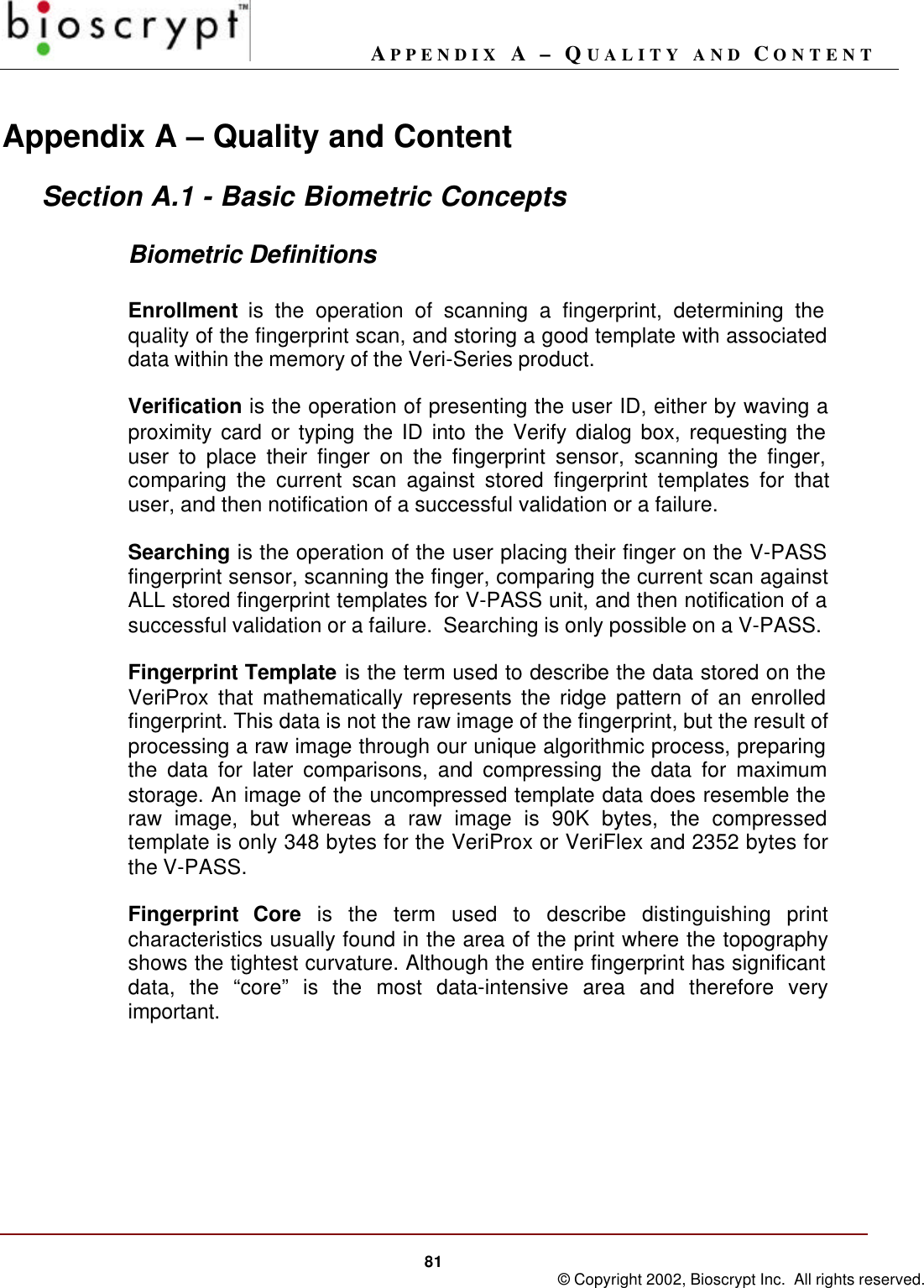 APPENDIX A – QUALITY AND CONTENT81 © Copyright 2002, Bioscrypt Inc.  All rights reserved.Appendix A – Quality and ContentSection A.1 - Basic Biometric ConceptsBiometric DefinitionsEnrollment is the operation of scanning a fingerprint, determining thequality of the fingerprint scan, and storing a good template with associateddata within the memory of the Veri-Series product.Verification is the operation of presenting the user ID, either by waving aproximity card or typing the ID into the Verify dialog box, requesting theuser to place their finger on the fingerprint sensor, scanning the finger,comparing the current scan against stored fingerprint templates for thatuser, and then notification of a successful validation or a failure.Searching is the operation of the user placing their finger on the V-PASSfingerprint sensor, scanning the finger, comparing the current scan againstALL stored fingerprint templates for V-PASS unit, and then notification of asuccessful validation or a failure.  Searching is only possible on a V-PASS.Fingerprint Template is the term used to describe the data stored on theVeriProx that mathematically represents the ridge pattern of an enrolledfingerprint. This data is not the raw image of the fingerprint, but the result ofprocessing a raw image through our unique algorithmic process, preparingthe data for later comparisons, and compressing the data for maximumstorage. An image of the uncompressed template data does resemble theraw image, but whereas a raw image is 90K bytes, the compressedtemplate is only 348 bytes for the VeriProx or VeriFlex and 2352 bytes forthe V-PASS.Fingerprint Core is the term used to describe distinguishing printcharacteristics usually found in the area of the print where the topographyshows the tightest curvature. Although the entire fingerprint has significantdata, the “core” is the most data-intensive area and therefore veryimportant.