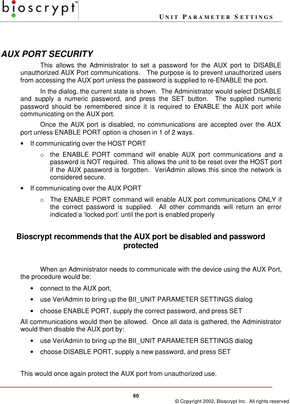 UNIT PARAMETER SETTINGS60 © Copyright 2002, Bioscrypt Inc.  All rights reserved.AUX PORT SECURITYThis allows the Administrator to set a password for the AUX port to DISABLEunauthorized AUX Port communications.   The purpose is to prevent unauthorized usersfrom accessing the AUX port unless the password is supplied to re-ENABLE the port.In the dialog, the current state is shown.  The Administrator would select DISABLEand supply a numeric password, and press the SET button.  The supplied numericpassword should be remembered since it is required to ENABLE the AUX port whilecommunicating on the AUX port.Once the AUX port is disabled, no communications are accepted over the AUXport unless ENABLE PORT option is chosen in 1 of 2 ways.• If communicating over the HOST PORTo the ENABLE PORT command will enable AUX port communications and apassword is NOT required.  This allows the unit to be reset over the HOST portif the AUX password is forgotten.  VeriAdmin allows this since the network isconsidered secure.• If communicating over the AUX PORTo The ENABLE PORT command will enable AUX port communications ONLY ifthe correct password is supplied.  All other commands will return an errorindicated a ‘locked port’ until the port is enabled properlyBioscrypt recommends that the AUX port be disabled and passwordprotectedWhen an Administrator needs to communicate with the device using the AUX Port,the procedure would be:• connect to the AUX port,• use VeriAdmin to bring up the BII_UNIT PARAMETER SETTINGS dialog• choose ENABLE PORT, supply the correct password, and press SETAll communications would then be allowed.  Once all data is gathered, the Administratorwould then disable the AUX port by:• use VeriAdmin to bring up the BII_UNIT PARAMETER SETTINGS dialog• choose DISABLE PORT, supply a new password, and press SETThis would once again protect the AUX port from unauthorized use.