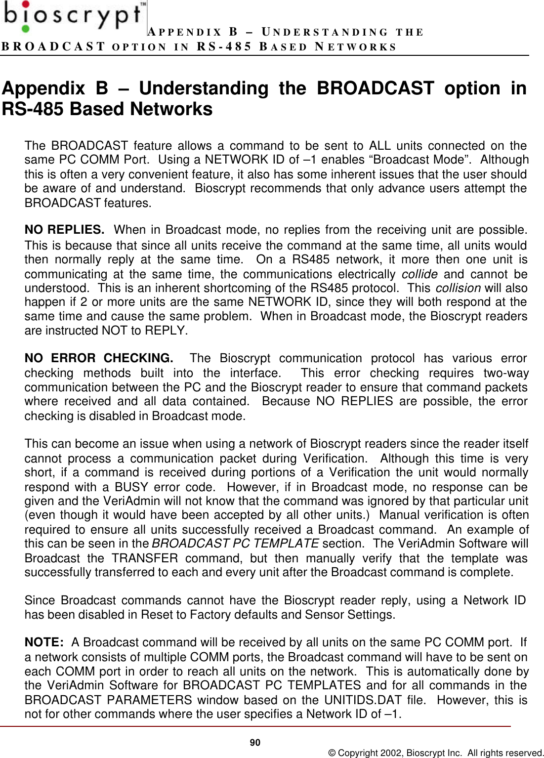 APPENDIX B – UNDERSTANDING THEBROADCAST OPTION IN RS-485 BASED NETWORKS90 © Copyright 2002, Bioscrypt Inc.  All rights reserved.Appendix B – Understanding the BROADCAST option inRS-485 Based NetworksThe BROADCAST feature allows a command to be sent to ALL units connected on thesame PC COMM Port.  Using a NETWORK ID of –1 enables “Broadcast Mode”.  Althoughthis is often a very convenient feature, it also has some inherent issues that the user shouldbe aware of and understand.  Bioscrypt recommends that only advance users attempt theBROADCAST features.NO REPLIES.  When in Broadcast mode, no replies from the receiving unit are possible.This is because that since all units receive the command at the same time, all units wouldthen normally reply at the same time.  On a RS485 network, it more then one unit iscommunicating at the same time, the communications electrically collide and cannot beunderstood.  This is an inherent shortcoming of the RS485 protocol.  This collision will alsohappen if 2 or more units are the same NETWORK ID, since they will both respond at thesame time and cause the same problem.  When in Broadcast mode, the Bioscrypt readersare instructed NOT to REPLY.NO ERROR CHECKING.  The Bioscrypt communication protocol has various errorchecking methods built into the interface.  This error checking requires two-waycommunication between the PC and the Bioscrypt reader to ensure that command packetswhere received and all data contained.  Because NO REPLIES are possible, the errorchecking is disabled in Broadcast mode.This can become an issue when using a network of Bioscrypt readers since the reader itselfcannot process a communication packet during Verification.  Although this time is veryshort, if a command is received during portions of a Verification the unit would normallyrespond with a BUSY error code.  However, if in Broadcast mode, no response can begiven and the VeriAdmin will not know that the command was ignored by that particular unit(even though it would have been accepted by all other units.)  Manual verification is oftenrequired to ensure all units successfully received a Broadcast command.  An example ofthis can be seen in the BROADCAST PC TEMPLATE section.  The VeriAdmin Software willBroadcast the TRANSFER command, but then manually verify that the template wassuccessfully transferred to each and every unit after the Broadcast command is complete.Since Broadcast commands cannot have the Bioscrypt reader reply, using a Network IDhas been disabled in Reset to Factory defaults and Sensor Settings.NOTE:  A Broadcast command will be received by all units on the same PC COMM port.  Ifa network consists of multiple COMM ports, the Broadcast command will have to be sent oneach COMM port in order to reach all units on the network.  This is automatically done bythe VeriAdmin Software for BROADCAST PC TEMPLATES and for all commands in theBROADCAST PARAMETERS window based on the UNITIDS.DAT file.  However, this isnot for other commands where the user specifies a Network ID of –1.